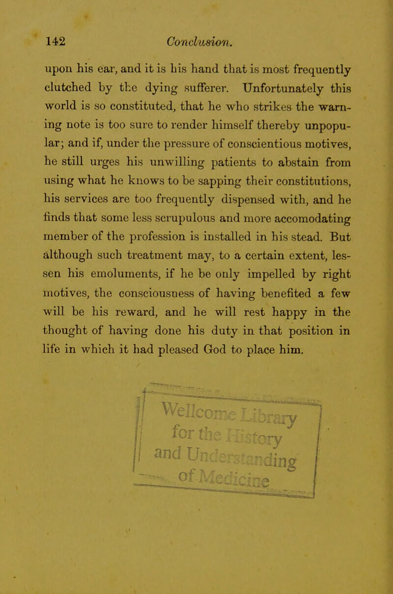 upon his ear, and it is bis hand that is most frequently clutched by the dying sufferer. Unfortunately this world is so constituted, that he who strikes the warn- ing note is too sure to render himself thereby unpopu- lar; and if, under the pressure of conscientious motives, he still urges his unwilling patients to abstain from using what he knows to be sapping their constitutions, his services are too frequently dispensed with, and he finds that some less scrupulous and more accomodating member of the profession is installed in his stead. But although such treatment may, to a certain extent, les- sen his emoluments, if he be only impelled by right motives, the consciousness of having benefited a few will be his reward, and he will rest happy in the thought of having done his duty in that position in life in which it had pleased God to place him. iding