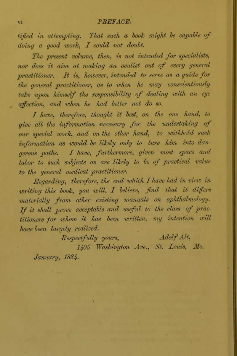 tified in attempting. That such a book might be capable of doing a good work, I could not doubt. The present volume, then, is not intended for specialists, nor does it aim at making an ooidist out of every general practitioner. It is, however, intended to serve as a guide for the general practitioner, as to when he may conscientiously take upon himself the responsibility of dealing with an eye affection, and when he had better not do so. I have, therefore, thought it best, on the one hand, to give all the information necessary for the undertaking of our special work, and on the other hand, to withhold such information as would be likely only to lure him into dan- gerous paths. I have, furthermore, given most space and labor to such subjects as are likely to be of practical value to the general medical practitioner. Regarding, therefore, the end which I have had in view in writing this book, you will, I believe, find that it Mfers materially from other existing manuals on ophthalmology. If it shall prove acceptable and usefid to the class of prac- titioners for whom it has been written, my intention loill have been largely realized. Respectfully yours, Adolf Alt. lJf,05 Washington Ave., St. Louis, Mo. January, 1884-
