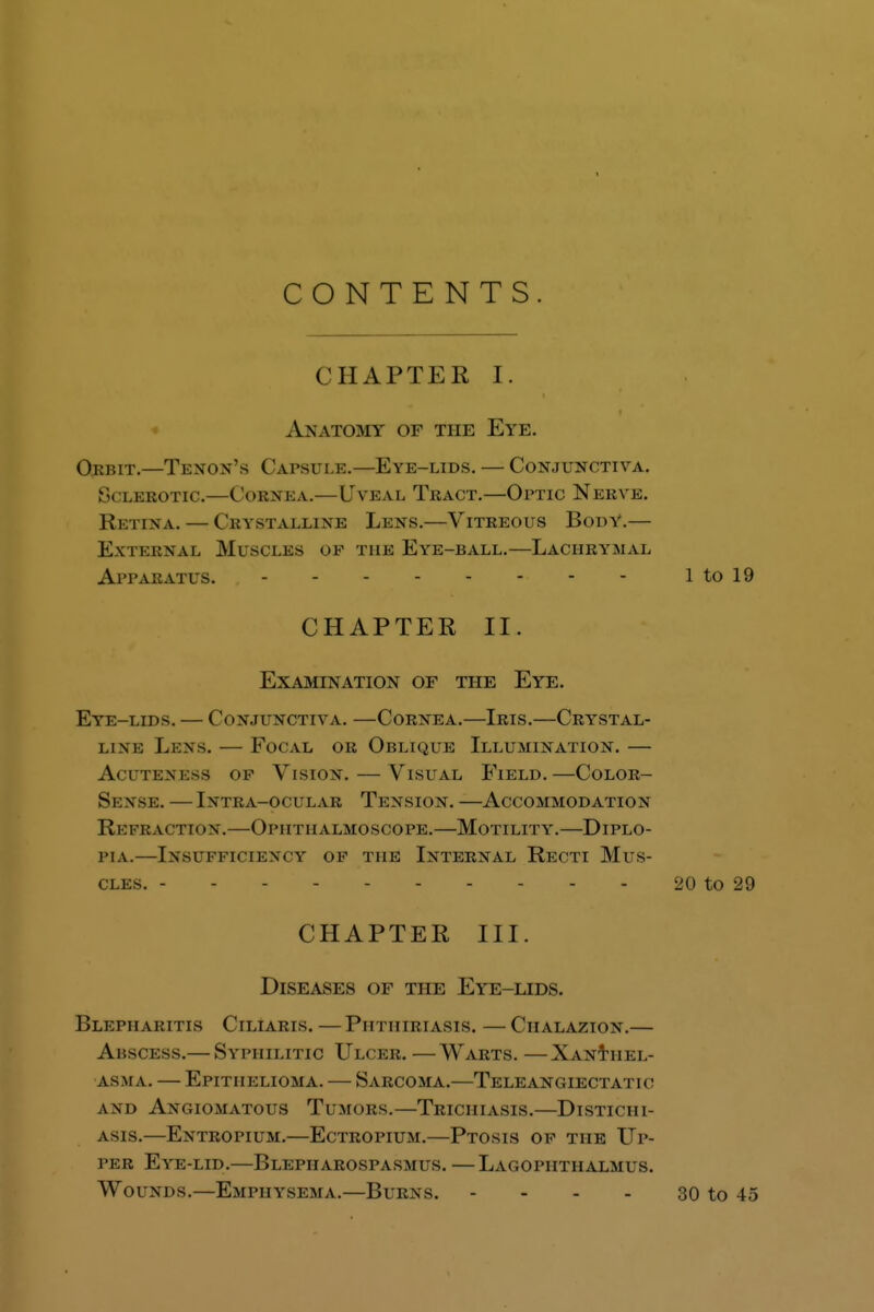 CONTENTS. CHAPTEK I. Anatomy of the Eye. Orbit.—Tenon's Capsule.—Eye-lids. — Conjunctiva. Sclerotic.—Cornea.—Uveal Tract.—Optic Nerve. Retina. — Crystalline Lens.—Vitreous Body.— External Muscles of the Eye-ball.—Lachrymal Apparatus. 1 to 19 CHAPTER II. Examination of the Eye. Eye-lids. — Conjunctiva. —Cornea.—Iris.—Crystal- line Lens. — Focal or Oblique Illumination. — Acuteness op Vision. — Visual Field.—COLOR- sense. — i\tra-ocular tension. accommodation Re fraction.—Ophthalmoscope.—Motility.—Diplo- pia.—Insufficiency op the Internal Recti Mus- cles. 20 to 29 CHAPTER III. Diseases of the Eye-lids. Blepharitis Ciliaris.—Phtiiiriasis. —Chalazion.— Abscess.— Syphilitic Ulcer. —Warts. —Xanthel- asma. — Epithelioma. — Sarcoma.—Teleangiectatic a\u Angiomatous Tumors.—Trichiasis.—Distichi- asis.—Entropium.—Ectropium.—Ptosis of the Up- peb Eye-lid.—Blepharospasms. —Lagopiithalmus. Wounds.—Emphysema.—Burns. - - - - 30 to 45