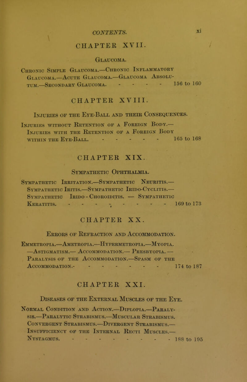 \ CHAPTER XVII. Glaucoma. Chronic Simple Glaucoma.—Chronic Inflammatory Glaucoma.-—Actus Glaucoma.—Glaucoma Absolu- tum.—Secondary Glaucoma. - - - - 156 to 160 CHAPTER XVIII. Injuries of the Eye-Ball and their Consequences. Injuries without Retention of a Foreign Body.— Injuries with the Retention of a Foreign Body WITHIN THE Eye-Ball. 165 to 168 CHAPTER XIX. Sympathetic Ophthalmia. Sympathetic Irritation.—Sympathetic Neuritis.— Sympathetic Iritis.—Sympathetic Irido-Cyclitis.— Sympathetic Irido - Choroiditis. — Sympathetic Keratitis. - - - - - - - - 169 to 173 CHAPTER XX. Errors of Refraction and Accommodation. Emmetropia.—Ametropia.—Hypermetropia.—Myopia. —Astigmatism.— Accommodation.— Presbyopia. — Paralysis of the Accommodation.—Spasm of the Accommodation.- 174 to 187 CHAPTER XXI. Diseases of the External Muscles of the Eye. Normal Condition and Action.—Diplopia.—Paraly- sis.—Paralytic Strabismus.—Muscular Strabismus. Conyergent Strabismus.—Divergent Strabismus.— Insufficiency of the Internal Recti Muscles.— Nystagmus. - 188 to 195