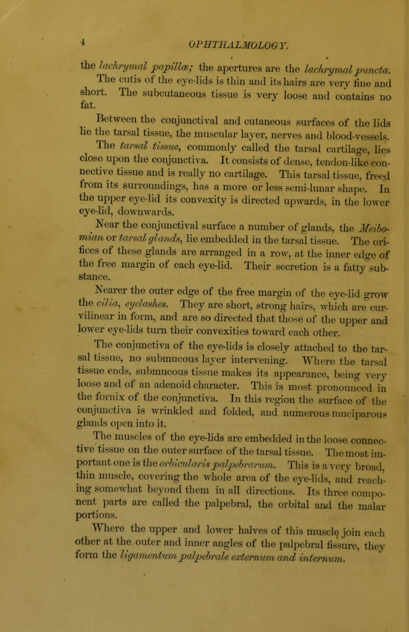 # « the lachrymal papillw; the apertures are the lachrymal puncta. The cutis of the eye-lids is thin and its hairs are very fine and short. The subcutaneous tissue is very loose and contains no fat. Between the conjunctival and cutaneous surfaces of the lids he the tarsal tissue, the muscular layer, nerves and blood-vessels. The tarsal tissue, commonly called the tarsal cartilage, lies close up in the conjunctiva. It consists of dense, tendon-like con- nective tissue and is really no cartilage. This tarsal tissue, freed from its surroundings, has a more or less semi-lunar shape. In the upper eye-lid its convexity is directed upwards, in the lower eye-lid, downwards. ^ Near the conjunctival surface a number of glands, the Meibo- mian or tarsal glands, lie embedded in the tarsal tissue. The ori- fices of these glands are arranged in a row, at the inner edge of the free margin of each eye-lid. Their secretion is a fatty sub- stance. Nearer the outer edge of the free margin of the eye-lid grow the cilia, eyelashes. They are short, strong hairs, which are cur- vilinear in form, and are so directed that those of the upper and lower eye-lids turn their convexities toward each other. The conjunctiva of the eye-lids is closely attached to the tar- sal tissue, no submucous layer intervening. Where the tarsal tissue ends, submucous tissue makes its appearance, being very loose and of an adenoid character. This is most pronounced in the fornix of the conjunctiva. In this region the surface of the conjunctiva is wrinkled and folded, and numerous muciparous glands open into it. The muscles of the eye-lids are embedded in the loose connec- tive tissue on the outer surface of the tarsal tissue. Themost im- portant one is the orbicularispalpehrorum. This is a very broad thin muscle, covering the whole area of the eye-lids, and reach- ing somewhat beyond them in all directions. Its three compo- nent parts are called the palpebral, the orbital and the malar portions. Where the upper and lower halves of this muscle join each other at the, outer and inner angles of the palpebral fissure, they fonn the ligamentum pal/pebrale externum and internum.