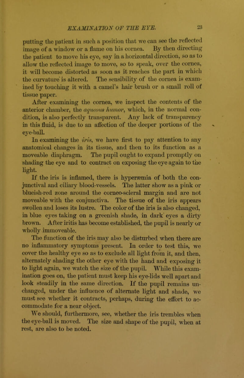 putting the patient in such a position that we can see the reflected image of a window or a flame on his cornea. By then directing the patient to move his eye, say in a horizontal direction, so as to allow the reflected image to move, so to speak, over the cornea, it will become distorted as soon as it reaches the part in which the curvature is altered. The sensibility of the cornea is exam- ined by touching it with a earners hair brush or a small roll of tissue paper. After examining the cornea, we inspect the contents of the anterior chamber, the aguecms hwnrwr, which, in the normal con- dition, is also perfectly transparent. Any lack of transparency in this fluid, is due to an atfection of the deeper portions of the eye-ball. In examining the iris, we have first to pay attention to any anatomical changes in its tissue, and then to its function as a moveable diaphragm. The pupil ought to expand promptly on shading the eye and to contract on exposing the eye again to the light. If the iris is inflamed, there is hyperemia of both the con- junctival and ciliary blood-vessels. The latter show as a pink or blueish-red zone around the corneo-scleral margin and are not moveable with the conjunctiva. The tissue of the iris appears swollen and loses its lustre. The color of the iris is also changed, in blue eyes taking on a greenish shade, in dark' eyes a dirty brown. After iritis has become established, the pupil is nearly or wholly immoveable. The function of the iris may also be disturbed when there are no inflammatory symptoms present. In order to test this, we cover the healthy eye so as to exclude all light from it, and then, alternately shading the other eye with the hand and exposing it to light again, we watch the size of the pupil. While this exam- ination goes on, the patient must keep his eye-lids well apart and look steadily in the same direction. If the pupil remains un- changed, under the influence of alternate light and shade, we must see whether it contracts, perhaps, during the effort to ac- commodate for a near object. We should, furthermore, see, whether the iris trembles when the eye-ball is moved. The size and shape of the pupil, when at rest, are also to be noted.