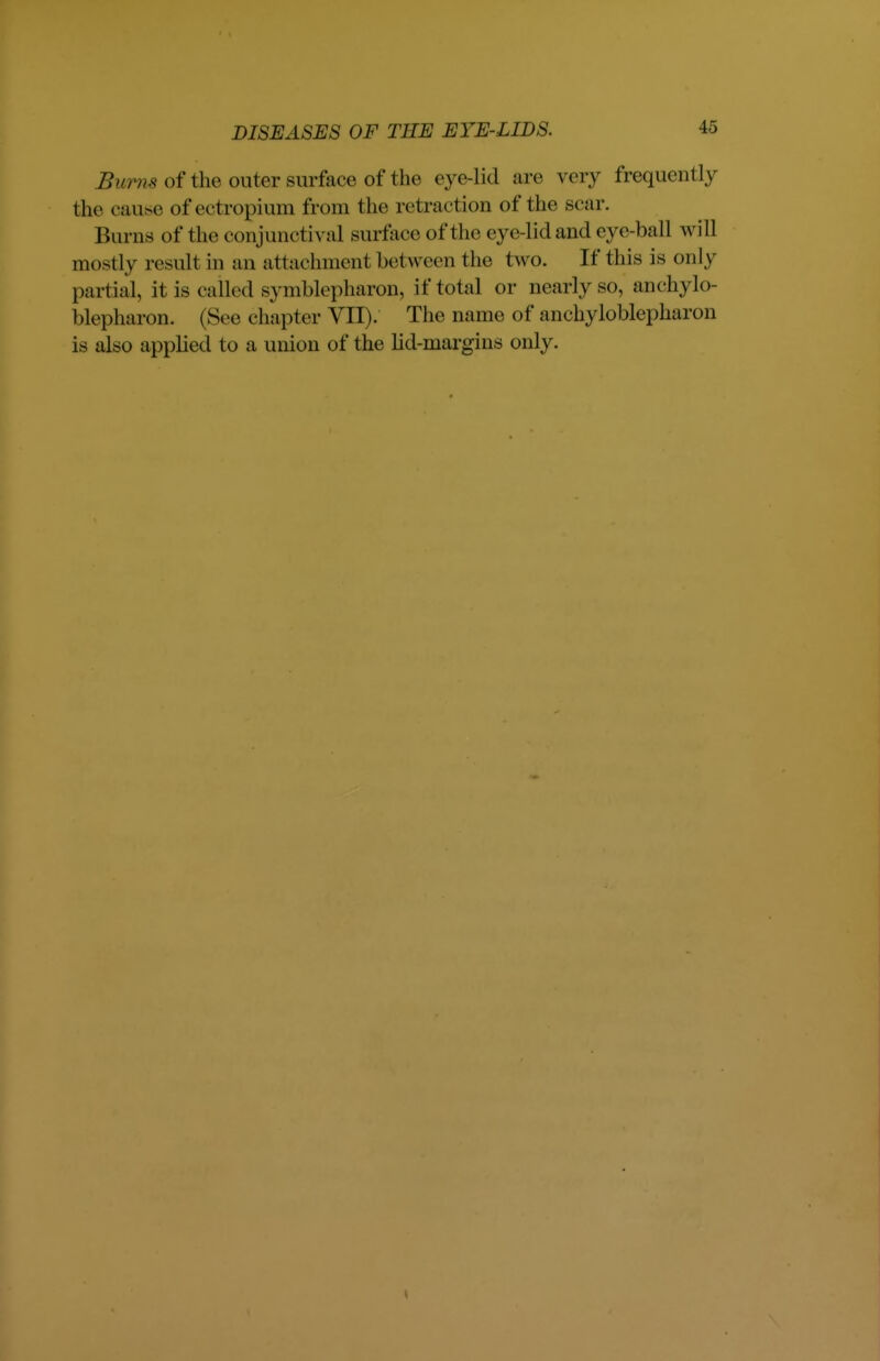 Bums of the outer surface of the eye-lid are very frequently the cause ofectropium from the retraction of the soar. Burns of the conjunctival surface of the eye-lidand eye-ball will mostly result in an attachment bet ween the two. If this is only part ial, it is called svmblepharon, if total or nearly so, ankylo- blepharon. (Sec chapter VII). The name of ankyloblepharon is also applied to a union of the lid-margins only.