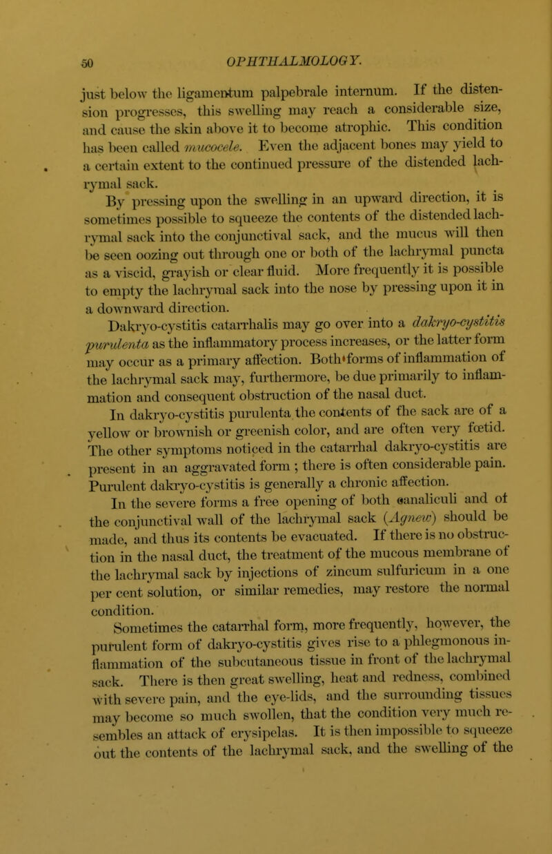 just below the ligamentum palpebrale internum. If the disten- sion progresses, this swelling may reach a considerable size, and cause the skin above it to become atrophic. This condition has been called mMGoet le. Even the adjacent hones may yield to a certain extent to the continued pressure of the distended lach- rymal sack. By pressing upon the swelling in an upward direction, it is sometimes possible to squeeze the contents of the distended lach- rymal sack into the conjunctival sack, and the mucus will then be seen oozing out through one or both of the lachrymal puncta as a viscid, grayish or clear fluid. More frequently it is possible to empty the lachrymal sack into the nose by pressing upon it in a downward direction. Dakryo-cystitis catarrhalis may go over into a dakryo-cijstitis furulenta as the inflammatory process increases, or the latter form may occur as a primary affection. Both*forms of inflammation of the lachrymal sack may, furthermore, be due primarily to inflam- mation and consequent obstruction of the nasal duct. In dakryo-cystitis purulenta the contents of fhe sack are of a yellow or brownish or greenish color, and are often very foetid. The other symptoms noticed in the catarrhal dakryo-cystitis are present in an aggravated form ; there is often considerable pain. Purulent dakryo-cystitis is generally a chronic affection. In the severe forms a free opening of both eanaliculi and ot the conjunctival wall of the lachrymal sack {Agnew) should be made, and thus its contents be evacuated. If there is no obstruc- tion in the nasal duct, the treatment of the mucous membrane of the lachrymal sack by injections of zincum sulfuricum in a one per cent solution, or similar remedies, may restore the normal condition. Sometimes the catarrhal form, more frequently, however, the purulent form of dakryo-cystitis gives rise to a phlegmonous in- flammation of the subcutaneous tissue in front of the lachrymal sack. There is then great swelling, heat and redness, combined with severe pain, and the eye-lids, and the surrounding tissues may become so much swollen, that the condition very much re- sembles an attack of erysipelas. It is then impossible to squeeze out the contents of the lachrymal sack, and the swelling of the