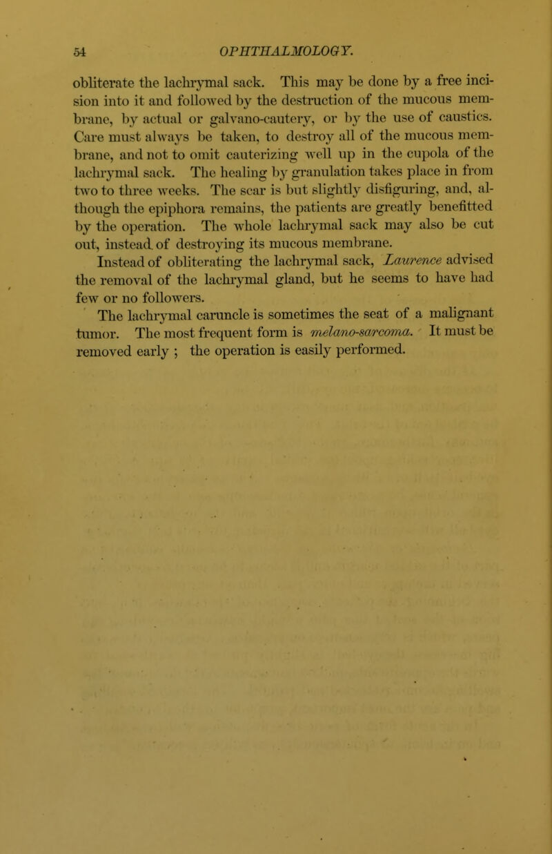 obliterate the lachrymal sack. This may be done by a free inci- sion into it and followed by the destruction of the mucous mem- brane, by actual or galvano-cautcry, or by the use of caustics. Care must always be taken, to destroy all of the mucous mem- brane, and not to omit cauterizing well up in the cupola of the lachrymal sack. The healing by granulation lakes place in from two to three weeks. The scar is but slightly disfiguring, and, al- though the epiphora remains, the patients are greatly benefitted by the operat ion. The whole lachrymal sack may also be cut out, instead of destroying its mucous membrane. Instead of obliterating the lachrymal sack, Laurence advised the removal of the lachrymal gland, but he seems to have had few or no followers. The lachrymal caruncle is sometimes the seat of a malignant tumor. The most frequent form is melano-sarcoma. It must be removed early ; the operation is easily performed.