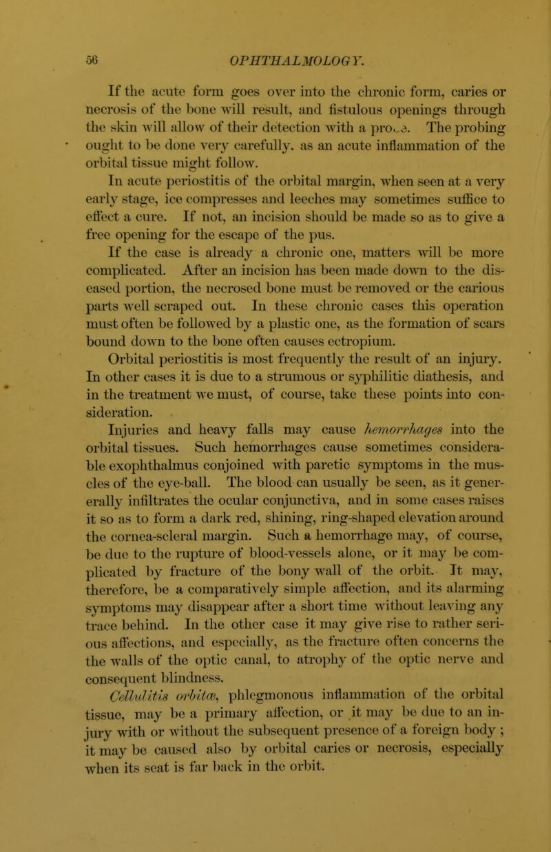 If the acute form goes over into the chronic form, caries or necrosis of the bone will result, and fistulous openings through the skin will allow of their detection with a pro^3. The probing ought to be done very carefully, as an acute inflammation of the orbital tissue might follow. In acute periostitis of the orbital margin, when seen at a very early stage, ice compresses and leeches may sometimes suffice to effect a cure. If not, an incision should be made so as to give a free opening for the escape of the pus. If the case is already a chronic one, matters will be more complicated. After an incision has been made down to the dis- eased portion, the necrosed bone must be removed or the carious parts well scraped out. In these chronic cases this operation must often be followed by a plastic one, as the formation of scars bound down to the bone often causes ectropium. Orbital periostitis is most frequently the result of an injury. In other eases it is due to a strumous or syphilitic diathesis, and in the treatment we must, of course, take these points into con- sideration. Injuries and heavy falls may cause hemorrhages into the orbital tissues. Such hemorrhages cause sometimes considera- ble exophthalmus conjoined with paretic symptoms in the mus- cles of the eye-ball. The blood can usually be seen, as it gener- erally infiltrates the ocular conjunctiva, and in some cases raises it so as to form a dark red, shining, ring-shaped elevation around the cornea-scleral margin. Such a hemorrhage may, of course, be due to the rupture of blood-vessels alone, or it ma}' be com- plicated by fracture of the bony wall of the orbit. It may. therefore, be a comparatively simple affection, and its alarming symptoms may disappear after a short time without leaving any traee behind. In the other case it may give rise to rather seri- ous affections, and especially, as the fracture often concerns the the walls of the optic canal, to atrophy of the optic nerve and consequent blindness. Cellulitis orhita\ phlegmonous inflammation of the orbital tissue, may be a primary affection, or it may be due to an in- jury with or without the subsequent presence of a foreign body ; it may be caused also by orbital caries or necrosis, especially when its seat is far back in the orbit.