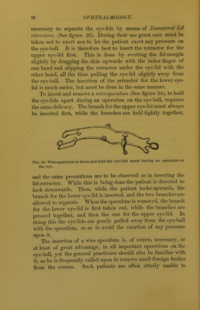 necessary to separate the eye-lids by means of Desmarres' lid retractors. (See figure 23). During their use great care must be taken not to exert nor to let the patient exert any pressure on the eye-baJL It is therefore best to insert the retractor for the upper eye lid first. This is done by everting the lid-margin BHghtly by dragging the skin upwards with the index finger of one hand and slipping the retractor under the eye-lid with the other hand, all the time pulling the eye-lid slightly away from the eye-ball. The insertion of the retractor for the lower eye- lid is much easier, but must be done in the same maimer. To insert and remove a wire-speculum (See figure 24), to hold the eye-lids apart during an operation on the eye-ball, requires the same delicacy. The branch for the upper eye-lid must always be inserted first, while the branches are held tightly together, Fig. 24. Wire-speculum to force and hold the eye-lids apart during an operation on the eye. and the same precautions are to be observed as in inserting the lid-retractor. While this is being done the patient is directed to look downwards. Then, while the patient looks upwards, the branch for the lower eye-lid is inserted, and the two branches are allowed to separate. When the speculum is removed, the branch for the lower eye-lid is first taken out, while the branches are pressed together, and then the one for the upper eye-lid. In doing this the eye-lids are gently pulled away from the eye-ball with the speculum, so as to avoid the exertion of any pressure upon it. The insertion of a wire speculum is, of course, necessary, or at least of great advantage, in all important operations on the eye-ball, yet the general practioner should also be familiar with it, as he is frequently called upon to remove small foreign bodies from the cornea. Such patients are often utterly unable to