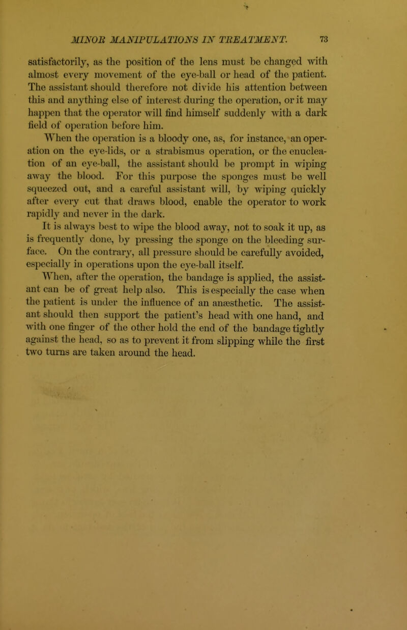 1 MINOB MANIPULATIONS IN TREATMENT. 73 satisfactorily, as the position of the lens must be changed with almost every movement of the eye-ball or head of the patient. The assistant should therefore not divide his attention between this and anything else of interest during the operation, or it may happen that the operator will mid himself suddenly with a dark held of operation before him. When the operation is a bloody one, as, for instance, an oper- ation on the eye-lids, or a strabismus operation, or the enuclea- tion of an eye-ball, the assistant should be prompt in wiping away the blood. For this purpose the sponges must be well squeezed out, and a careful assistant will, by wiping quickly after every cut that draws blood, enable the operator to work rapidly and never in the dark. It is always best to wipe the blood away, not to soak it up, as is frequently done, by pressing the sponge on the bleeding sur- face. On the contrary, all pressure should be carefully avoided, especially in operations upon the eye-ball itself. When, after the operation, the bandage is applied, the assist- ant can be of great help also. This is especially the case when the patient is under the influence of an anaesthetic. The assist- ant should then support the patient's head with one hand, and with one finger of the other hold the end of the bandage tightly against the head, so as to prevent it from slipping while the first two turns are taken around the head.