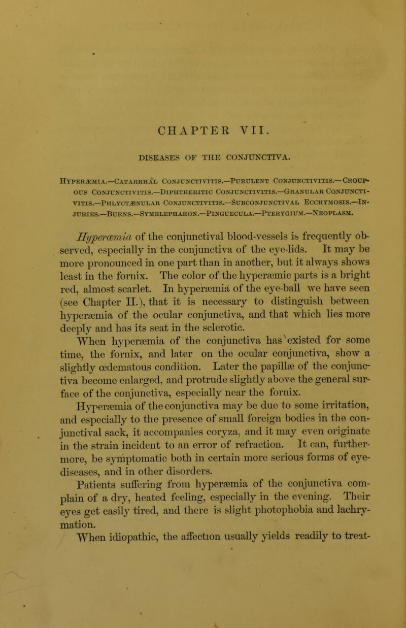 CHAPTER VII. DISEASES OF THE CONJUNCTIVA. Hyperemia.—Catarrhal Conjunctivitis.—Purulent Conjunctivitis.— Croup- ous Conjunctivitis.—Diphtheritic Conjunctivitis.—Granular Conjuncti- vitis.—Phlyctenular Conjunctivitis.—Subconjunctival Ecchymosis.—In- juries.—Burns.—Symblepharon.—Pinguecula.—Pterygium.—Neoplasm. Hypercemia of the conjunctival blood-vessels is frequently ob- served, especially in the conjunctiva of the eye-lids. It may be more pronounced in one part than in another, but it always shows least in the fornix. The color of the hypersemio parts is a bright red, almost scarlet. In hyperemia of the ej^e-ball we have seen (see Chapter II.), that it is necessary to distinguish between hyperemia of the ocular conjunctiva, and that which lies more deeply and has its seat in the sclerotic. When hyperemia of the conjunctiva hasv existed for some time, the fornix, and later on the ocular conjunctiva, show a slightly cedematous condition. Later the papillae of the conjunc- tiva become enlarged, and protrude slightly above the general sur- face of the conjunctiva, especially near the fornix. Hyperemia of the conjunctiva may be due to some irritation, and especially to the presence of small foreign bodies in the con- junctival sack, it accompanies ooryza, and it may even originate in the strain incident to an error of refraction. It can, further- more, be symptomatic both in certain more serious forms of eye- diseases, and in other disorders. Patients suffering from hyperemia of the conjunctiva com- plain of a dry, heated feeling, especially in the evening. Their eyes get easily tired, and there is slight photophobia and lachry- mation. When idiopathic, the affection usually yields readily to treat-