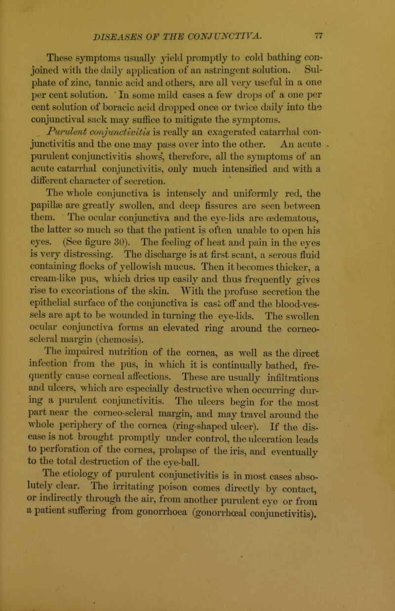 These symptoms usually yield promptly to cold bathing con- joined with the daily application of an astringent solution. Sul- phate of zinc, tannic acid and others, are all very useful in a one per cent solution. In some mild cases a few drops of a- one per cent solution of boracic acid dropped once or twice daily into the conjunctival sack may suffice to mitigate the symptoms. Purulent conjimctwitis is really an exagerated catarrhal con- junctivitis and the one may pass over into the other. An acute purulent conjunct i\it is shows, therefore, all the symptoms of an acute catarrhal conjunct i\it is, only much intensified and with a different character of secretion. The whole conjunctiva is intensely and uniformly red, the papiIke are greatly swollen, and deep fissures are seen between them. The ocular conjunctiva and the eve lids are OedematOUS, the latter so much so that the patient is often unable to open his eyes. (See figure 30). The feeling of heat and pain in the eyes is very distressing. The discharge is at first scant, a serous fluid containing flocks of yellowish mucus. Then it becomes thicker, a cream like pus, which dries up easily and thus frequently gives rise to excoriations of the skin. With the profuse secretion the epithelial surface of the conjunctiva is cast off and the blood-ves- sels are apt to be wounded in turning the eye-lids. The swollen ocular conjunctiva forms an elevated ring around the corneo- scleral margin (chemosis). The impaired nutrition of the cornea, as well as the direct infection from the pus, in which it is continually bathed, fre- quently cause corneal affections. These are usually infiltrations and ulcers, a\ Inch are especially destructive when occurring dur- ing a purulent conjunctivitis. The ulcers begin for the most part near the corneo scleral margin, and may travel around the whole periphery of the cornea (ring-shaped ulcer). If the dis- ease is not brought promptly under control, the ulceration leads to perforation of the cornea, prolapse of the iris, and eventually to the total destruction of the eye-ball. The etiology of purulent conjunctivitis is in most cases abso- lutely clear. The irritating poison comes directly by contact, or indirectly through the air, from another purulent eye or from a patient suffering from gonorrhoea (gonorrhoea! conjunctivitis).