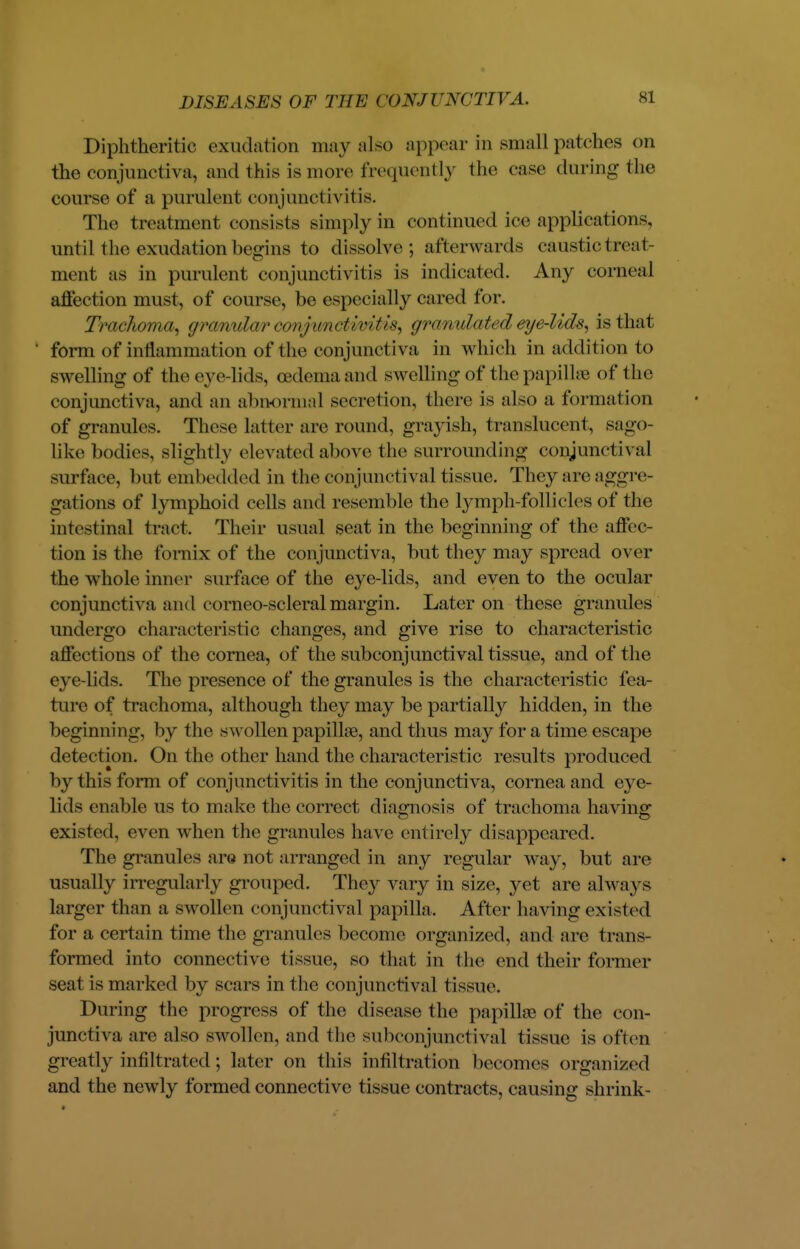 Diphtheritic exudation may also appear in small patches on the conjunctiva, and this is more frequently the case during the course of a purulent conjunctivitis. The t reatment consists simply in continued ice applications, until the exudation begins to dissolve; afterwards caustic treat- ment as in purulent conjunctivitis is indicated. Any corneal affection must, of course, be especially cared for. Trachoma, granular conjunct/'wit>*, granulated eye-Uds, is that form of inflammation of the conjunctiva in which in addition to swelling of the eye-lids, oedema and swelling of the papillae of the conjunctiva, and an abnormal secretion, there is also a formation of granules. These latter are round, grayish, translucent, sago- like bodies, slightly elevated above the surrounding conjunctival surface, but embedded in the conjunctival tissue. They are aggre- gations of lymphoid cells and resemble the lymph-follicles of the intestinal tract. Their usual seat in the beginning of the affec- tion is the fornix of the conjunctiva, but they may spread over the whole inner surface of the eye-lids, and even to the ocular conjunctiva and corneo-scleral margin. Later on these granules undergo characteristic changes, and give rise to characteristic affections of the cornea, of the subconjunctival tissue, and of the eye-lids. The presence of the granules is the characteristic fea- ture of trachoma, although they may be partially hidden, in the beginning, by the swollen papillae, and thus may for a time escape detection. On the other hand the characteristic results produced by this form of conjunctivitis in the conjunctiva, cornea and eye- lids enable us to make the correct diagnosis of trachoma having; existed, even when the granules have entirely disappeared. The granules are not arranged in any regular way, but are usually irregularly grouped. They vary in size, yet are always larger than a swollen conjunctival papilla. After having existed for a certain time the granules become organized, and are trans- formed into connective tissue, so that in the end their fornun- seat is marked by scars in the con junctival tissue. During the progress of the disease the papillae of the con- junctiva are also swollen, and the subconjunctival tissue is often greatly infiltrated ; later on this infiltration becomes organized and the newly formed connective tissue contracts, causing shrink-