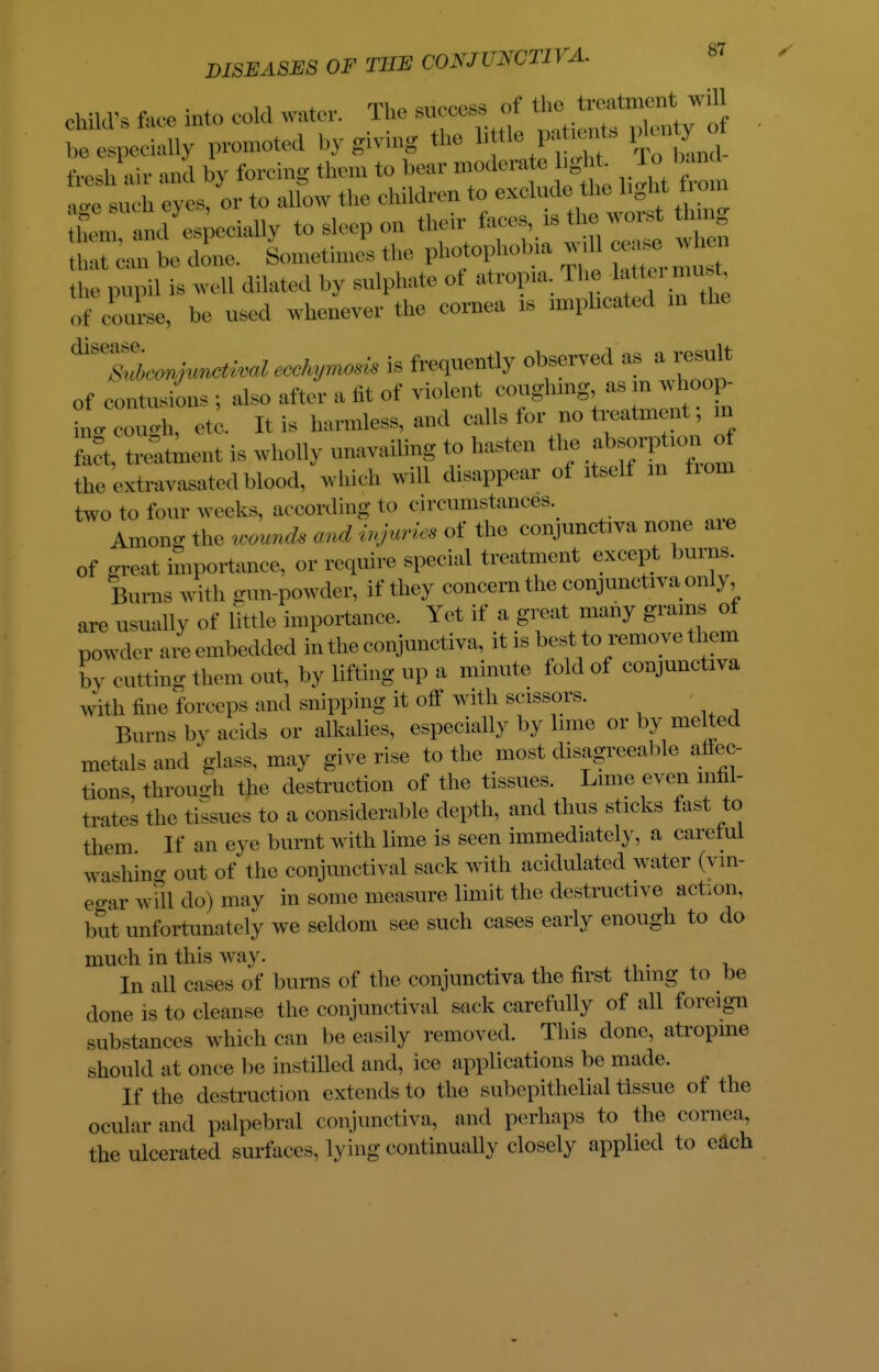 11 I T^a sainoe&a of the treatment will child's lace into cold water. Die success 01 beespecially promoted by giving the little pataente plenty o fresh air and by forcing them to bear moderate hght. To l and ; u 'h eves, or to allow the children to exclude the light rom Zu a d espeeiallv to sleep on their faces, is the worst thing SKtSJ SyomethnePs the photophobia ^ cea. wheii ^ pupi] is well dilated by sulphate of atropia. I he « of course, be used whenever the cornea is implicated in the Meo^^ivalecchyrrwsis is frequently observed a, a result of contusions ; also after a lit of violent coughing, asm whoop- ■ieo^h etc. It is harmless, and calls for no treatment; in S lament is wholly unavailing to hasten the ^sorption of the exixavasatedblood, which will disappear ot itself in horn two to four weeks, ac cording to circumstances. Among the wwnds and injuria of the conjunctiva none aie of great importance, or require special treatment except burns Burns with gun-powder, if they concern the conjunctiva only, are usually of little importance. Yet if a great many grams of powder are embedded in the conjunctiva, it is best to remove them by cutting them out, by lifting up a minute told of conjunctiva with line forceps and snipping it off with scissors. Burns In' acids or alkalies, especially by lime or by melted metals and glass, may give rise to the most disagreeable affec- tions, through the destruction of the tissues. Lime even infil- trates the tissues to a considerable depth, and thus sticks fast to them If an eye burnt with lime is seen immediately, a careful washing out of the conjunctival sack with acidulated water (vin- egar will do) may in some measure limit the destructive aetion, but unfortunately we seldom see such cases early enough to do much in this way. In all cases of burns of the conjunctiva the first thing to be done is to cleanse the conjunctival sack carefully of all foreign substances which can be easily removed. This done, atropine should at once be instilled and, ice applications be made. If the destruction extends to the subepithelial tissue of the ocular and palpebral conjunctiva, and perhaps to the cornea, the ulcerated surfaces, lying continually closely applied to each