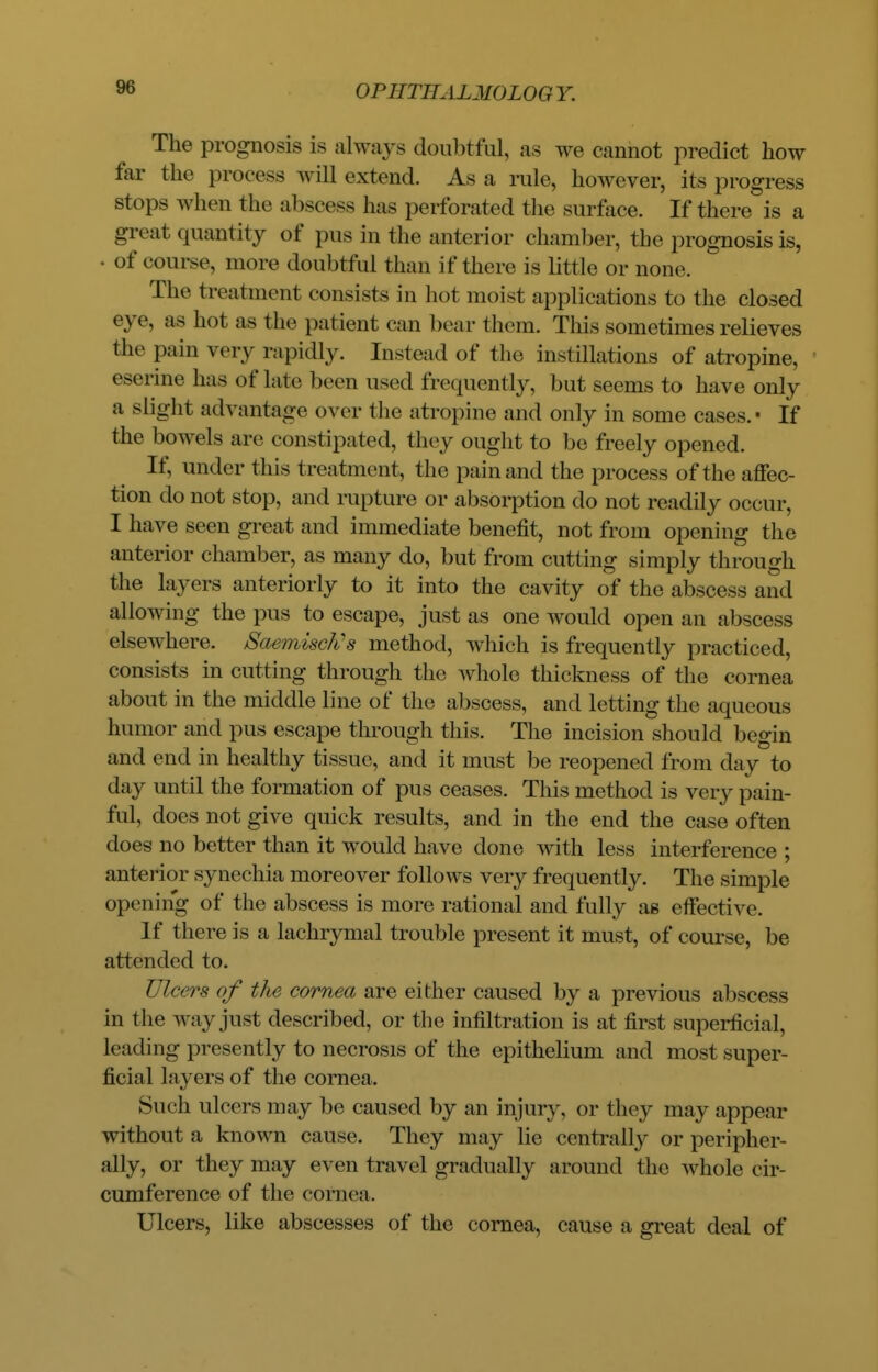 The prognosis is always doubtful, as we cannot predict how far the process will extend. As a rule, however, its progress stops when the abscess has perforated the surface. If there is a great quantity of pus in the anterior chamber, the prognosis is, • of course, more doubtful than if there is little or none. The treatment consists in hot moist applications to the closed eye, as hot as the patient can bear them. This sometimes relieves the pain very rapidly. Instead of the instillations of atropine, eserine has of lat e been used frequent ly, but seems to have only a slight advantage over the atropine and only in some cases.- If the bowels are constipated, they ought to be freely opened. If, under this treatment, the pain and the process of the affec- tion do not stop, and rupture or absorption do not readily occur, I have seen great and immediate benefit, not from opening the anterior chamber, as many do, but from cutting simply through the layers anteriorly to it into the cavity of the abscess and allowing the pus to escape, just as one would open an abscess elsewhere. Saemisch/s method, which is frequently practiced, consists in cutting through the whole thickness of the cornea about in the middle line of the abscess, and letting the aqueous humor and pus escape through this. The incision should begin and end in healthy tissue, and it must be reopened from day to day until the formation of pus ceases. This method is very pain- ful, does not give quick results, and in the end the case often does no better than it would have done with less interference ; anterior synechia moreover follows very frequently. The simple opening of the abscess is more rational and fully as effective. If there is a lachrymal trouble present it must, of course, be attended to. Ulcers of the cornea are either caused by a previous abscess in the way just described, or the infiltration is at first superficial, leading presently to necrosis of the epithelium and most super- ficial layers of the cornea. Such ulcers may be caused by an injury, or they may appear without a known cause. They may lie centrally or peripher- ally, or they may even travel gradually around the whole cir- cumference of the cornea. Ulcers, like abscesses of the cornea, cause a great deal of
