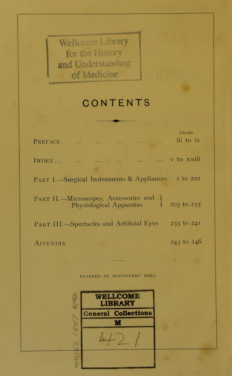 Wellcome Library for the History and Understand^ of Medicine CONTENTS Preface '» to iv Index v to xxiii PART I.—Surgical Instruments & Appliances i to 202 Part 11.—Microscopes, Accessories and ) Physiological Apparatus J 203 to 233 Tart 111.—Spectacles and Artificial Eyes 235 to 241 Appendix .24310246 ENTERED AT STATIONERS HALL. WELLCOME LIBRARY General Collections M N