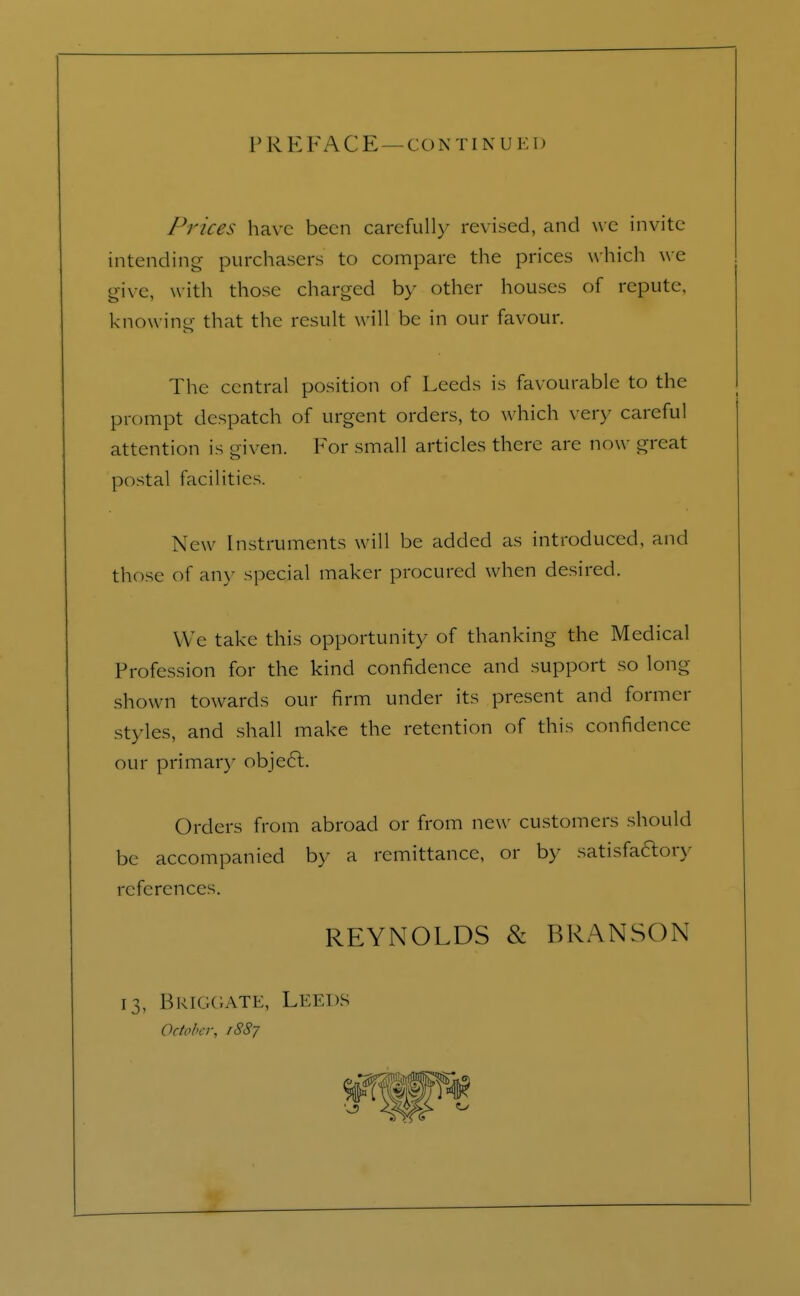 V R E FA C E — CO N T I N U E I I Prices have been carefully revised, and we invite intending purchasers to compare the prices which we give, with those charged by other houses of repute knowing that the result will be in our favour. The central position of Leeds is favourable to the prompt despatch of urgent orders, to which very careful attention is given. For small articles there are now great postal facilities. New Instruments will be added as introduced, and those of any special maker procured when desired. W e take this opportunity of thanking the Medical Profession for the kind confidence and support so long- shown towards our firm under its present and former styles, and shall make the retention of this confidence our primary obje6t. Orders from abroad or from new customers should be accompanied by a remittance, or by satisfactory references. REYNOLDS & BRANSON 13, Briggate, Leeds October, 1887