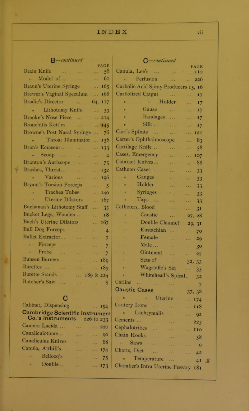 B—continued PAGE Brain Knife 58 ii Model of 61 Braun's Uterine Syringe 165 Brewer's Vaginal Speculu m 168 Brodie's Director 64, 117 n Lithotomy Knife 33 Brooke's Nose Piece 214 Bronchitis Kettles 145 Browne's Post Nasal Syringe ... 76 ii Throat Illuminator ... 136 Brim's Ecraseur... 133 ii Scoop 4 Brunton's Auriscope 75 Brushes, Throat... 132 ■ i Various 196 Bryant's Torsion Forceps 5 n Trachea Tubes 140  Uterine Dilators 167 Buchanan's Lithotomy Staff ... 35 Bucket Legs, Wooden ... 18 Buch's Uterine Dilators 167 Bull Dog Forceps 4 Bullet Extractor 7 Forceps ... 7 h Probe 7 Bunsen Burners 189 Burettes 189 Burette Stands 189 & 224 Butcher's Saw ... 8 c Cabinet, Dispensing 194 Cambridge Scientific Instrument Co. s Instruments 226 to 233 Camera Lucida ... 220 Canaliculotome ... 90 Canaliculus Knives 88 Canula, Atthill's 174 n Bellocq's 75 Double... 173 C—continued PAGE Canula, Lee's ... 112 11 Perfusion ... .. 226 Carbolic Acid Spray Producers 15, 16 Carbolized Catgut ... 17 11 11 Holder ... 17 11 Gauze ... 17 11 Bandages ... ... 17 Silk ... 17 Carr's Splints ... .. 121 Carter's Ophthalmoscope ... 83 Cartilage Knife ... ... 58 Cases, Emergency .. 107 Cataract Knives... .. 88 Catheter Cases ... ••• 33 h Gauges •■ 33 11 Holder •• 33 11 Syringes 33 11 Taps ... •• 33 Catheters, Blood 3>  Caustic 27, 28 Double Channel 29, 31 11 Eustachian ... .. 70 m Female 29 Male 30 I' Ointment ■ 27 » Sets of 32, 33 Wagstaffe's Set ■• 33 11 Whitehead's Spiral 32 Catlins ... ■■ 7 Caustic Cases 37, 38  11 Uterine • 174 Cautery Irons ... . 118 11 Lachrymalis Cements ... Cephalotribes ... Chain Hooks 11 Saws ... ... g Charts, Diet 42 n Temperature 41 Chamber's Intra Uterine Pessary 181