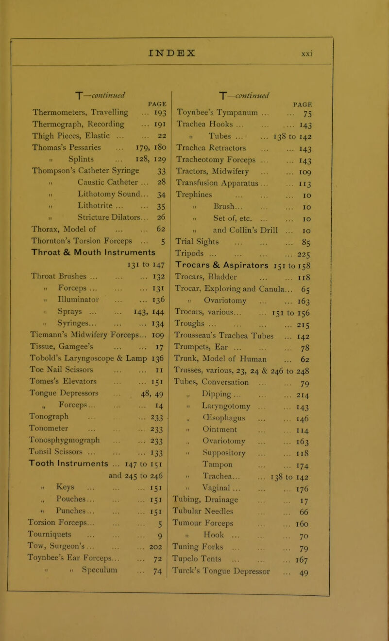 |—continued PAGE Thermometers, Travelling ... 193 Thermograph, Recording ... 191 Thigh Pieces, Elastic 22 Thomas's Pessaries ... 179, 180 .1 Splints ... 128, 129 Thompson's Catheter Syringe 33 Caustic Catheter ... 28 11 Lithotomy Sound... 34 11 Lithotrite ... ... 35 11 Stricture Dilators... 26 Thorax, Model of 62 Thornton's Torsion Forceps ... 5 Throat & Mouth Instruments 131 to 147 Throat Brushes ... ... ... 132 11 Forceps ... ... ... 131 11 Illuminator ... ... 136 .1 Sprays 143, 144 11 Syringes 134 Tiemann's Midwifery Forceps... 109 Tissue, Gamgee's ... ... 17 To hold's Laryngoscope & Lamp 136 Toe Nail Scissors 11 Tomes's Elevators ... 151 Tongue Depressors 48, 49 „ Forceps... H Tonograph ••• 233 Tonometer ••• 233 Tonosphygmograph ••• 233 Tonsil Scissors ... 133 Tooth Instruments ... 147 to 151 and 245 to 246 11 Keys 151 Pouches... 151 « Punches... ISI Torsion Forceps... ... ... 5 Tourniquets ... ... ... 9 Tow, Surgeon's... ... ... 202 Toynbee's Ear Forceps 72 ii m Speculum ... 74 T—continued PAGF. Toynbee's Tympanum ... ... 75 Trachea Hooks ... 143 m Tubes ... ... 138 to 142 Trachea Retractors ... ... 143 Tracheotomy Forceps ... ... 143 Tractors, Midwifery ... ... 109 Transfusion Apparatus ... ... 113 Trephines ... ... ... 10 11 Brush... ... ... 10  Set of, etc. ... ... 10 n and Collin's Drill ... 10 Trial Sights 85 Tripods ... ... ... ... 225 Trocars & Aspirators 15110158 Trocars, Bladder 118 Trocar. Exploring and Canula... 65 11 Ovariotomy ... ... 163 Trocars, various... ... 151 to 156 Troughs ... ... ... ...215 Trousseau's Trachea Tubes ... 142 Trumpets, Ear ... ... ... 78 Trunk, Model of Human ... 62 Trusses, various, 23, 24 & 246 to 248 Tubes, Conversation ... ... 79 Dipping 214 n Laryngotomy ... ... 143 (Esophagus ... ... 146 Ointment ... ... 114 Ovariotomy ... ... 163 • 1 Suppository ... ... 118 Tampon ... ... 174 11 Trachea 138 to 142 11 Vaginal ... ... ... 176 Tubing, Drainage ... ... 17 Tubular Needles 66 Tumour Forceps ... 160 11 Hook ... ... 70 Tuning Forks ... ... ... 79 Tupelo Tents ... ... ... 167 Torek's Tongue Depressor