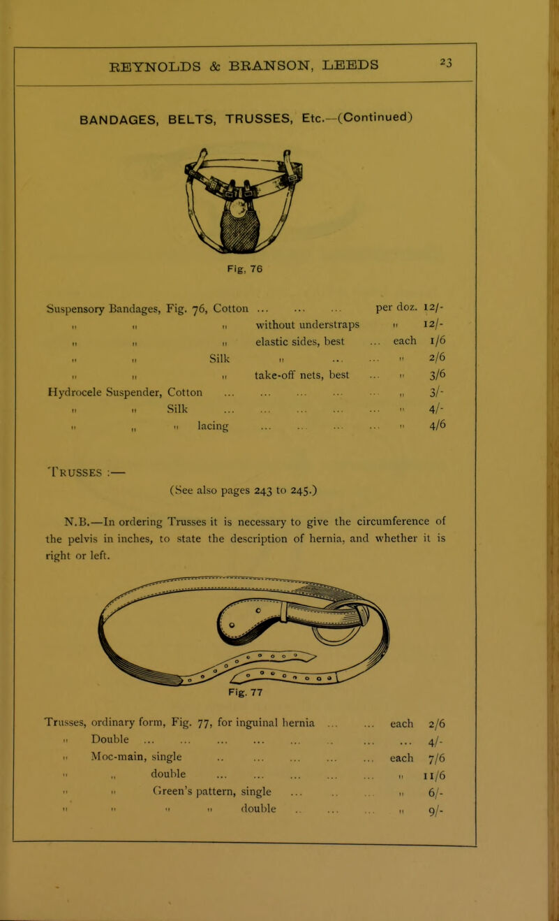 BANDAGES, BELTS, TRUSSES, Etc.- (Continued) Fig, 76 Suspensory Bandages, Fig. 76, Cotton per doz. 12/- n without understraps m 12/- n „ u elastic sides, best ... each 1/6 Silk m a 2/6 m 11 .1 take-off nets, best ... n 3/6 Hydrocele Suspender, Cotton ... ... ... ... ■■ ,, 3/~ Silk 1- 4/- h „ 11 lacing ... ... ... ... r. 4/6 Trusses :— (See also pages 243 to 245.) N.B.—In ordering Trusses it is necessary to give the circumference of the pelvis in inches, to state the description of hernia, and whether it is right or left. Fig. 77 Trusses, ordinary form, Fig. 77, for inguinal hernia ... ... each 2/6 h Double ... ... ... ... ... ... ... 4/. n Moc-main, single .. ... ... ... ... each 7/6 double u 11/6  'I Green's pattern, single ... m 6/- 11  'I  double .. ... ... ,, 0!-