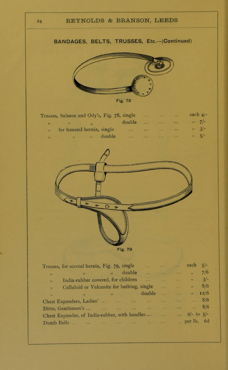 BANDAGES, BELTS, TRUSSES, Etc.-(Continued) Trusses, Salmon and Ody's, Fig. 78, single each 4/- „ 11 „ double » 7/- 11 for femoral hernia, single ... ... ••• •••  3/ „ 11 ,1 double ... ... ■•• ■■• 11 5/ /9 Fig. 79 Trusses, for scrotal hernia, Fig. 79, single „ ,, n double H India-rubber covered, for children Celluloid or Vulcanite for bathing, single ,, „ >' double Chest Expanders, Ladies' Ditto, Gentlemen's Chest Expander, of India-rubber, with handles ... Dumb Bells each 5/- ,, 7/6 ■ 3/-. 8/6 n 12/6 ... 8/6 ... 8/6 2/- to 5/- per lb. 6d