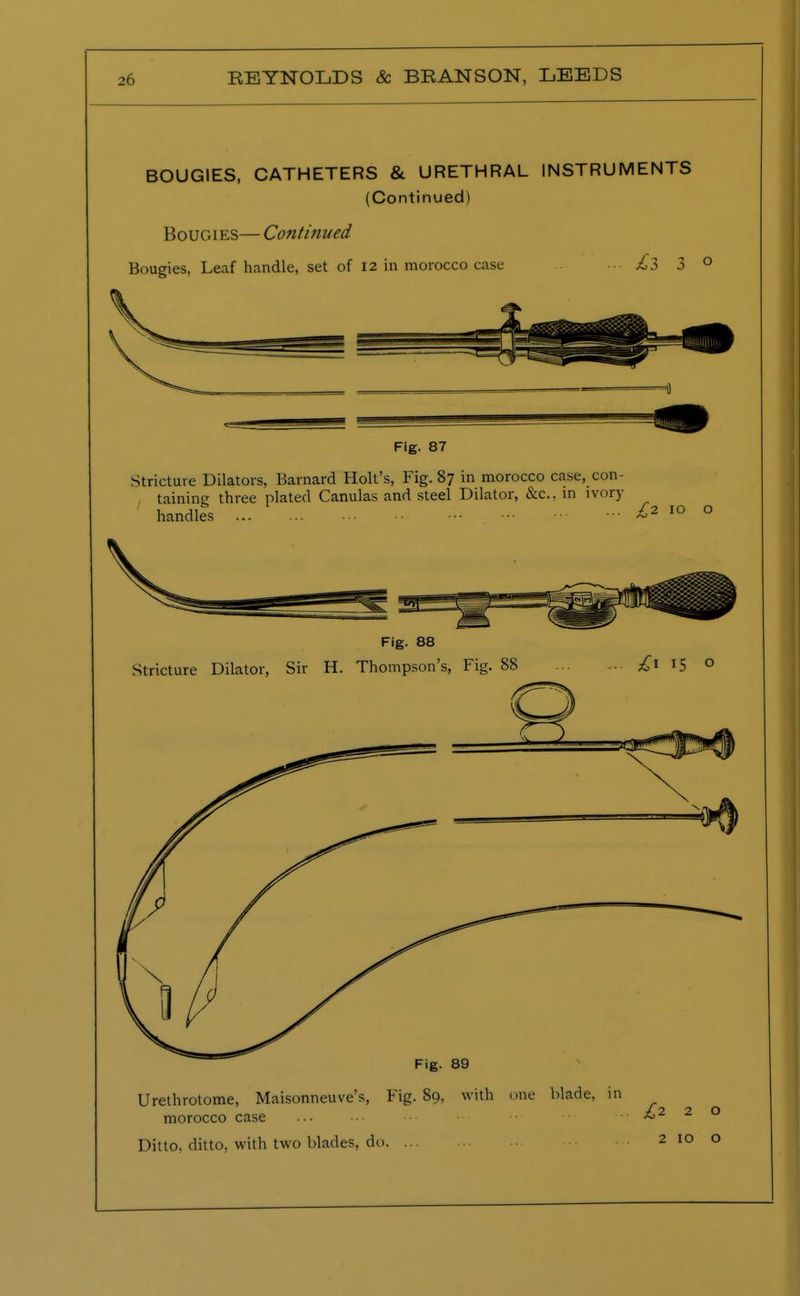 BOUGIES, CATHETERS & URETHRAL INSTRUMENTS (Continued) Bougies— Continued Bougies, Leaf handle, set of 12 in morocco case ■•• ^3 3° Fig. 88 Stricture Dilator, Sir H. Thompson's, Fig. 88 £i 15 0 Fig. 89 Urethrotome, Maisonneuve's, Fig. 89, with one blade, morocco case Ditto, ditto, with two blades, do. ...