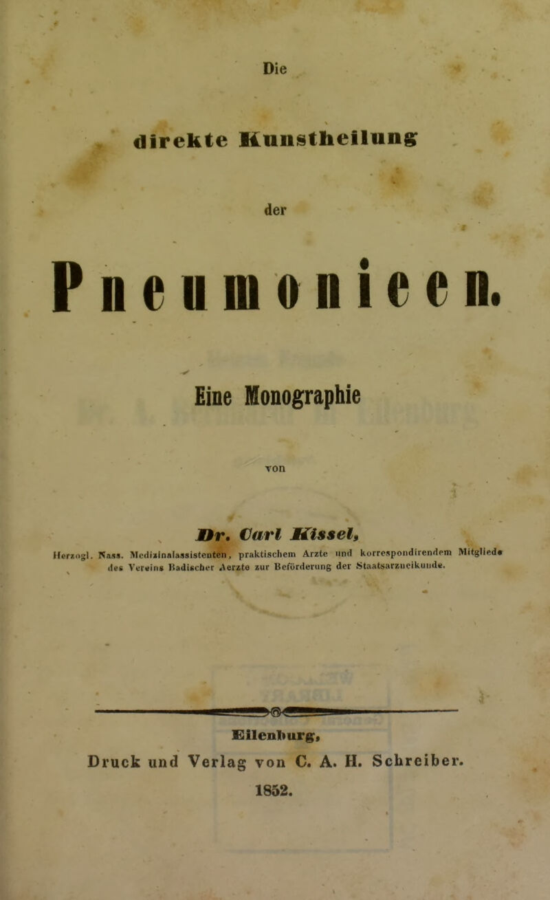 Die direkte Kunstlieilung: der Pnenmonieen. Eine Monographie von JIr. Cari Kissel, Hernogl. Najis. Mciliilnalassistcnten, praktischem Arzte und korrospondirenaem Mitglied« des Verging Badischt-r Merzte zur Beförderung der Staatsarzneikund«. Eilenliurg^f Druck und Verlag von C. A. H. Schreiber. 1852.