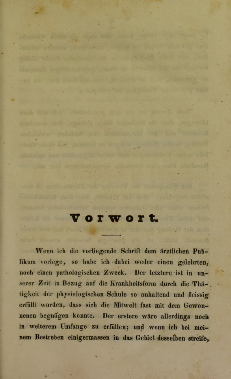 Vorwort Wenn icli dio vorliegende Schrift dem ärztlichen Pub- likum vorlöge, so habe ich dabei weder einen gelehrten, noch einen pathologischen Zweck. Der letztere ist in un- serer Zeit in Bezug auf die Krankheitsform durch die Thä-. tigkeit der physiologischen Schule so anhaltend und fleissig erfüllt worden, dass sich die Mitwelt fast mit dem Gewon- nenen begnügen könnte. Der erstere wäre allerdings noch in weiterem Umfange zu erfüllen5 und wenn ich bei mei- nem Bestreben einigermassen in das Gebiet desselben streife.