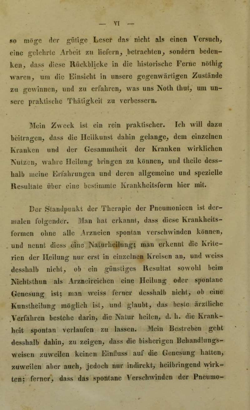 ßo mOgo der «utioie Leser das nicht als einen Versuch^ eine «-olelirtc Arbeit zu lierorn^ betrachten^ sondern beden- ken dass diese Rückblicke in die historische Ferne nöthig waren^ um die Einsicht in unsere gegenwärtigen Zustände zu gewinnen,, und zu erfahren^ was uns Noth thut^ um un- sere praktische Thätigkeit zu verbessern. Mein Zweck ist ein rein praktischer. Ich will dazu beitragen^ dass die Heilkunst dahin gelange^ dem einzelnen Kranken und der Gesammtheit der Kranken wirklichen Nutzen^ wahre Heilung bringen zu können^ und theile dess- halb meine ErJ'ahrungen und deren allgemeine und spezielle Resultate über eine bestimmte Krankheitsform hier mit. Der Standpunkt der Therapie der Pneumonieen ist der- malen folgender. Blan hat erkannt^ dass diese Krankheits- formen ohne alle Arzneien spontan verschwinden können;, und nennt diess eine Naturheilung; man erkennt die Krite- rien der Heilung nur erst in einzelnen Kreisen an^, und weiss desshalb nicht;, ob ein günstiges Resultat sowohl beim JNiichtsthun als Arzneireichen eine Heilung oder spontane Genesung ist; man weiss ferner desshalb nichts ob eine Kunstheilung möglich ist;, und glaubt;, das beste ärztliche .Verfahren bestehe darin^ die Natur heilen^ d. h. die Krank- heit spontan verlaufen zu lassen. Mein Restreben geht desshalb dahin^, zu zeigen;, dass die bisherigen Behandlungs- weisen zuweilen keinen Einüuss auf die Genesung hatten^ zuweilen aber auch;, jedoch nur indirekt^ heilbringend ^virk- ten; ferner;, dass das spontane ^ erschwinden der Pneumo-