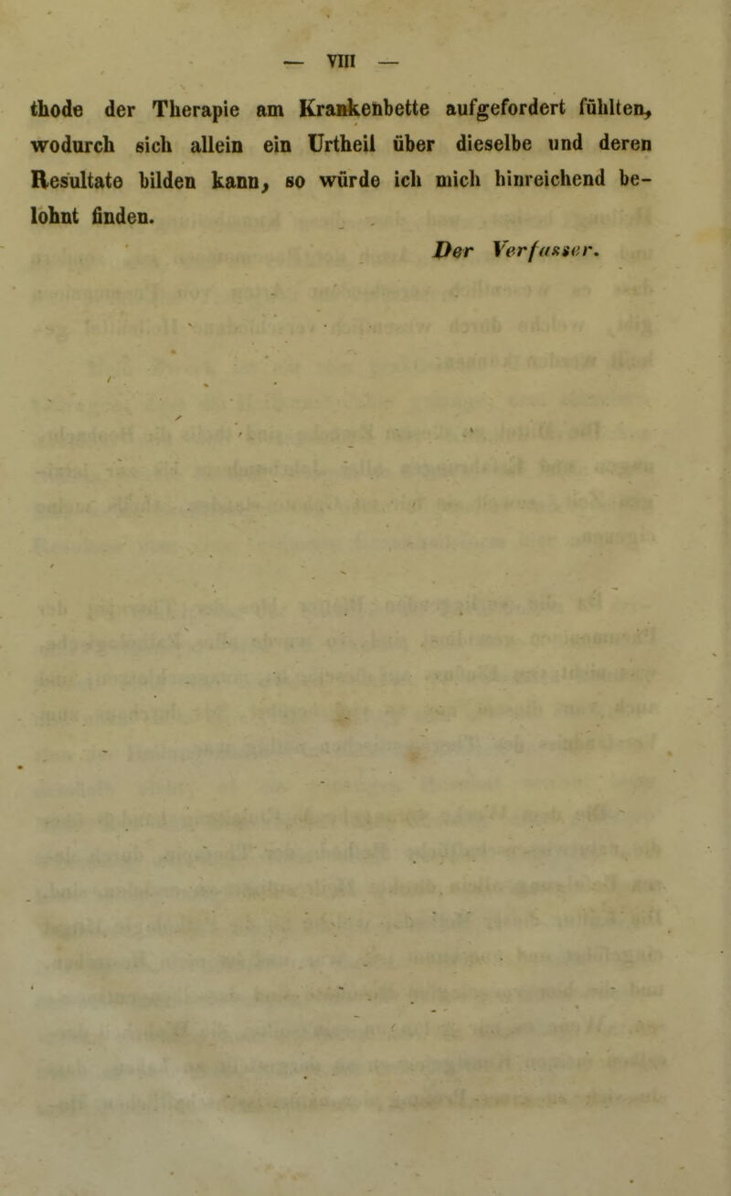 thode der Therapie am Krankenbette aufgefordert fühlten, wodurch sich allein ein ürtheil über dieselbe und deren Resultate bilden kann^ so würde ich mich hinreichend be- lohnt finden. Der Verfasiser,
