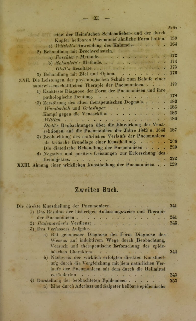 Sfita - eine der Heiiie'schen Schleimfiebci-- und der durch Kupier heilbaren Pneumonie ähnliche Form hatten. 15!) e) n mich's Anwendung des Kalomels 164 2) Bohandhing mit Brechweinstein. ii) Pcschier's Metliode b) Svhönlcitis Älethode. • ... 174 Dictrs Resultate 3) Behandhnig mit Blei und Opium 17« XXn. Die Leistungen lier pliysiologischen Schule zum Behufe einer naturwissenschaftlichen Therapie der Pneumonieen 177 1) Exakteste Dias^iose der Form der Pneumonieen und ihre pathologische Deutung 178 2) Zerstörung des alten therapeutischen Dogma's 183 Wunderlich und Griesinger 183 Kampf gegen die Venilsektion 186 Wittich 180 Dietl's Beobachtungen über die Einwirkung der Venä- sektionen auf die Pneumonieen der Jahre 1842 u. 1843 187 3) Beobachtung des natürlichen Verlaufs der Pneumonieen als kritische Grundlage einer Kunstheilung 20Ö Die diätetische Behandlung der Pneumonieen .... 220 4) Negative und positive Leistungen luv Erforschung des Ikilobjektes 222 XXIII. Ahnung einer wirklichen Kunstheilung der Pneumonieen. . . ^29 Zweites Buch. Die direkte Kunstheilung <ler Pneumonieen 241 1) Das Resultat der bisherigen Auffassungsweise und Therapie der Pneumo'nieen 241 2) liadcmaclirr'.s \'erdienst 243 o) Des Verfassers Aufgabe. u) Bei genauester Diagnose der Form Diagnose des Wesens auf induktivem Wege durch Beobachtung, Versuch und therapeutische Erforschung des epide- mischen Char.ikters 244 b) Nachweis der wirklich erfolgten direkten Kunstheil- ung durch die Vergleichung mit [dem natürlichen Ver- laufe der Pneumonieen mit dem durch die Heilmittel veränderten 247 . 4) Darstellung der beobachteten Epidemieen 257 a) Eine durch Aderlass und Salpeter heilbare epidemisch«