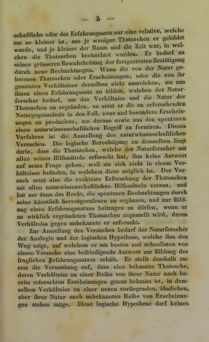 schaftlichc oder der Erfalirmigssatz mir eine relative, welclie um so kleiner ist, aus je weniger Thatsachen er gebildet wurde, und je kleuier der Raum und die ^^ar, m wel- chen die Thatsachen beobachtet wurde«. Er bedarf zu seiner grösseren Bewahrlieitung der fortgesetzten Bestätigung durch neue Beobachtungen. Wenn die von der Natur ge- botenen Thatsachen oder Erscheinungen, oder die von ihr o:esetzten Verhältnisse derselben nicht ausreichen, um aus ihnen einen Erfahrungssatz zu bilden, welchen der Natur- forscher bedarf, um das Verhältniss und die Natur der Thatsachen zu ergründen, so setzt er die zu erforschenden Naturgegenstände in den Fall, neue und besondere Erschein- ungen zu produziren, um daraus sowie aus den spontanen einen naturwissenschaftlichen Begriff zu formiren. Dieses Verfahren ist die Anstellung des naturwissenschaftlichen Versuches. Die logische Berechtigung zu demselben liegt darin, dass die Thatsachen, welche der Naturforscher mit allen seinen Hilfsmitteln erforscht hat, ihm keine Antwort auf seine Frage geben, weil sie sich nicht in einem Ver- hältnisse befinden, in welchem diese möglich ist. Der Ver- such setzt also die exakteste Erforschung der Thatsachen mit allen naturwissenschaftlichen Hilfsmitteln voraus, und hat nur dann das Recht, die spontanen Beobachtungen durch seine künstlich hervorgerufenen zu ergänzen, und zur Bild- ung eines Erfahrungssatzes beitragen zu dürfen, wenn er an wirklich ergründeten Thatsachen angestellt wird, deren Verhältniss gegen unbekannte er erforscht. Zur Anstellung des Versuches bedarf der Naturforscher der Analogie und der logischen Hypothese, welche ihm den Weg zeigt, auf welchem er am besten und schnellsten von einem Versuche eine befriedigende Antwort zur Bildung des fraglichen .Erfahrungssatzes erhält. Er stellt desshalb zu- erst die Vermuthung auf, dass eine bekannte Thatsache, deren Verhältniss zu einer Reihe von ihrer Natur nach be- reits erforschten Erscheinungen genau bekannt ist, in dem- selben Verhältniss zu einer neuen vorliegenden, ähnlichen, aber ihrer Natur nach unbekannten Reihe von Erscheinun- gen stehen möge. Diese logische Hypothese darf keinen