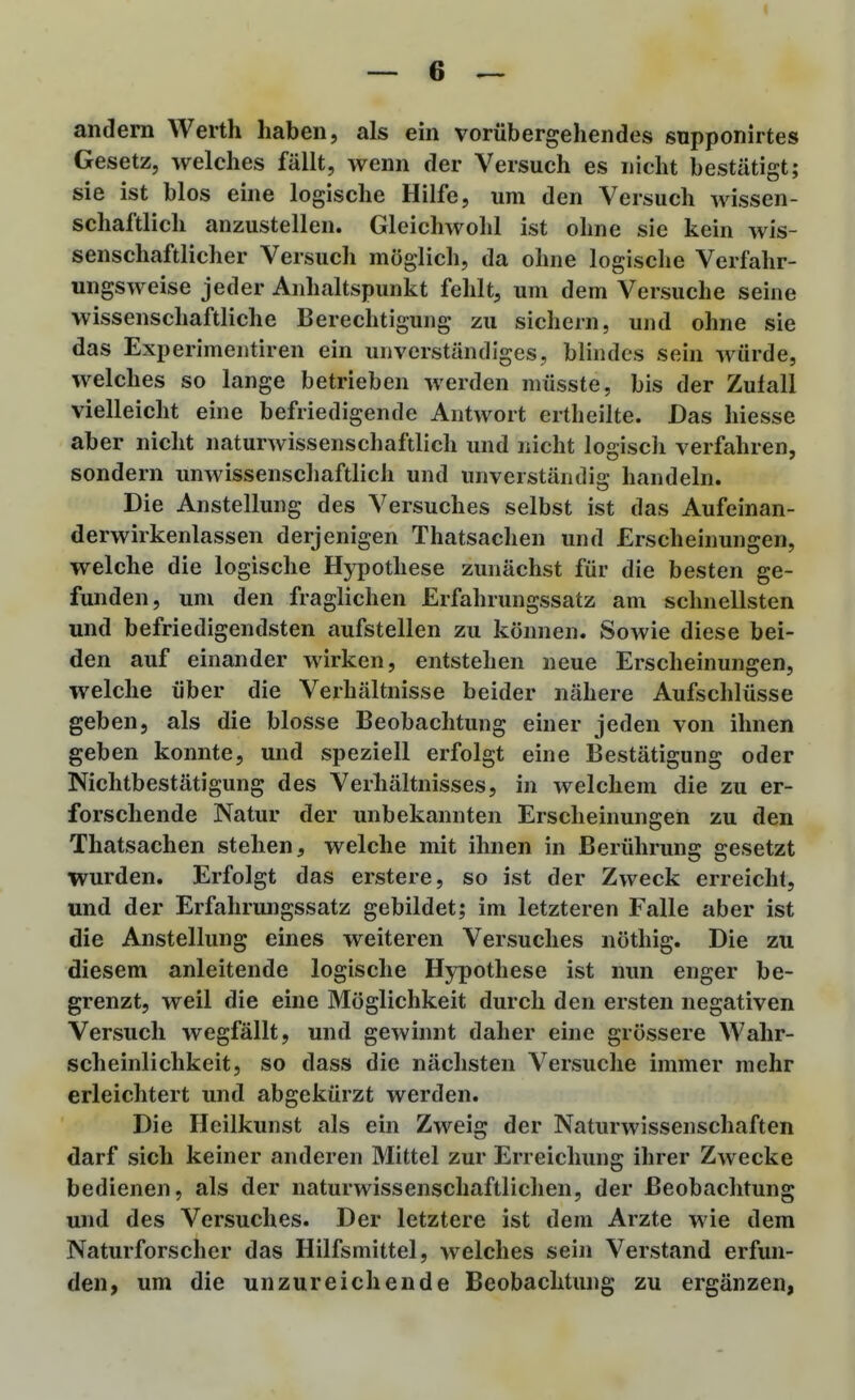 andern Werth haben, als em vorübergehendes snpponirtes Gesetz, welches fällt, wenn der Versuch es nicht bestätigt; sie ist blos eine logische Hilfe, um den Versuch wissen- schaftlich anzustellen. Gleichwohl ist ohne sie kein wis- senschaftlicher Versuch möglich, da ohne logische Verfahr- ungsweise jeder Anhaltspunkt fehlt, um dem Versuche seine wissenschaftliche Berechtigung zu sichern, und ohne sie das Experimentiren ein unverständiges, blindes sein würde, welches so lange betrieben werden niüsste, bis der Zufall vielleicht eine befriedigende Antwort ertheilte. Das hiesse aber nicht naturwissenschaftlich und nicht logisch verfahren, sondern unwissenschaftlich und unverständig handeln. Die Anstellung des Versuches selbst ist das Aufeinan- derwirkenlassen derjenigen Thatsachen und Erscheinungen, welche die logische Hypothese zunächst für die besten ge- funden, um den fraglichen Erfahrungssatz am schnellsten und befriedigendsten aufstellen zu können. Sowie diese bei- den auf einander wirken, entstehen neue Erscheinungen, welche über die Verhältnisse beider nähere Aufschlüsse geben, als die blosse Beobachtung einer jeden von ihnen geben konnte, und speziell erfolgt eine Bestätigung oder Nichtbestätigung des Verhältnisses, in welchem die zu er- forschende Natur der unbekannten Erscheinungen zu den Thatsachen stehen, welche mit ihnen in Berührung gesetzt wurden. Erfolgt das erstere, so ist der Zweck erreicht, und der Erfahrungssatz gebildet; im letzteren Falle aber ist die Anstellung eines weiteren Versuches nöthig. Die zu diesem anleitende logische Hypothese ist nun enger be- grenzt, weil die eine Möglichkeit durch den ersten negativen Versuch wegfällt, und gewinnt daher eine grössere Wahr- scheinlichkeit, so dass die nächsten Versuche immer mehr erleichtert und abgekürzt werden. Die Heilkunst als ein Zweig der Naturwissenschaften darf sich keiner anderen Mittel zur Erreichung ihrer Zwecke bedienen, als der naturwissenschaftlichen, der Beobachtung und des Versuches. Der letztere ist dem Arzte wie dem Naturforscher das Hilfsmittel, welches sein Verstand erfun- den, um die unzureichende Beobachtung zu ergänzen,