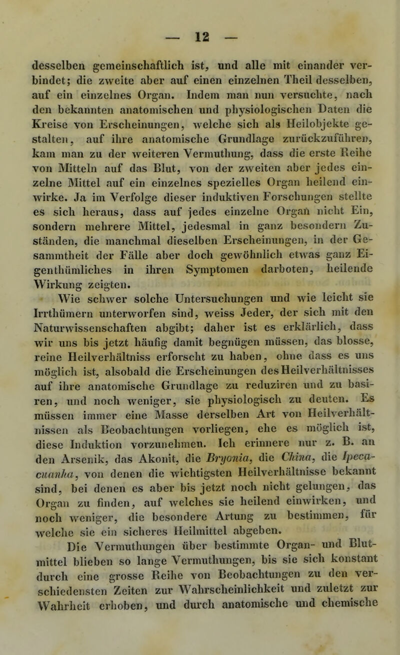 desselben gemeinschaftlich ist, und alle mit einander ver- bindet; die zweite aber auf einen einzelnen Theil desselben, auf ein einzelnes Organ. Indem man nun versuchte, nach den bekannten anatomischen und pliysiologischen Daten die Kreise von Erscheinungen, welche sich als Heilobjekte ge- stalten, auf ihre anatomische Grundlage zurückzuführen, kam man zu der weiteren Vermuthuiig, dass die erste Reihe von Mitteln auf das Blut, von der zweiten aber jedes ein- zelne Mittel auf ein einzelnes spezielles Organ heilend ein- wirke. Ja im Verfolge dieser induktiven Forschungen stellte es sich heraus, dass auf jedes einzelne Organ nicht Ein, sondern mehrere Mittel, jedesmal in ganz besondern Zu- ständen, die manchmal dieselben Erscheinungen, in der Ge- sammtheit der Fälle aber doch gewöhnlich etwas ganz Ei- genthümliches in ihren Symptomen darboten, heilende Wirkung zeigten. • Wie schwer solche Untersuchungen und wie leicht sie Irrthümern unterworfen sind, weiss Jeder, der sich mit den Naturwissenschaften abgibt; daher ist es erklärlich, dass wir uns bis jetzt häufig damit begnügen müssen, das blosse, reine Heilverhältniss erforscht zu haben, ohne dass es uns möglicli ist, alsobald die Erscheinungen des Heilverhältnisses auf ihre anatomische Grundlage zu reduziren und zu basi- ren, und noch weniger, sie physiologisch zu deuten. Es müssen immer eine Masse derselben Art von Heilverhält- nissen als Beobachtungen vorliegen, ehe es möglich ist, diese Induktion vorzunehmen. Ich erinnere nur z. B. an den Arsenik, das Akonit, die Bryonia, die China, die Ipeca- ciianka, von denen die wichtigsten Heilverhältnisse bekannt sind, bei denen es aber bis jetzt noch nicht gelungen, das Organ zu finden, auf welches sie heilend einwirken, und noch weniger, die besondere Artung zu bestimmen, für welclic sie ein sicheres Heilmittel abgeben. Die Vermuthungen über bestimmte Organ- und Blut- mittel blieben so lange Vermuthungen, bis sie sich konstant durch eine grosse Reihe von Beobachtungen zu den ver- schiedensten Zeiten zur Wahrscheinlichkeit und zuletzt zur Wahrheit erhoben, und durch anatomische und chemische