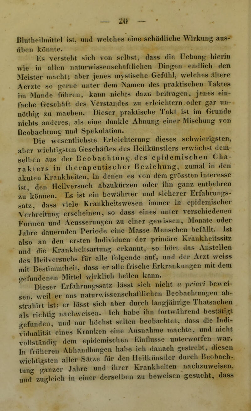 ~ Zi) — Bliithoilmittf'l ist. uiid welches eine schädliche Wirkung aus- üben könnte. Es versteht sich vou selbst, tlass die Uebung hierin wie in allen naturwissenschnftlichen Dingen endlich den Meister macht; aber jenes mystische Gefiilil, welches ältere Aerztc so gerne unter dem Namen des praktischen Taktes im Munde führen, kam» nichts dazu beitragen, jenes ein- fache Geschäft des Verstandes zu erleichtern. oder gar im- nöthig zu machen. Dieser praktische Takt ist im Grunde nichts anderes, als eine dunkle Ahnung einer Mischung von Beobachtung und Spekulation. Die wesentlichste Erleichterung dieses schwierigsten, aber wichtigsten Geschäftes des Heilkünstlers erwächst dem- selben aus der Beobachtung des epidemischen Cha- rakters in therapeutischer Beziehung, zumal in den akuten Krankheiten, in denen es von dem grössten Interesse ist den Heilversucli abzukürzen oder ihn ganz entbehren zu können. Es ist ein bewährter und sicherer Erfahrungs- satz dass viele Krankheitswesen immer in epidemischer Verbreitung erscheinen, so dass eines unter verschiedenen Formen und Aeusserungen zu einer gewissen, Monate oder Jahre dauernden Periode eine Masse Menschen befällt. Ist also an den ersten Individuen der primäre Krankheitssitz und die Krankheitsartung erkannt, so hört das Anstellen des Heilversuchs für alle folgende auf, und der Arzt weiss mit Bestimmtheit, dass er alle frische Erkrankungen mit dem gefundenen Mittel wirklich heilen kann. Dieser Erfahrungssatz lässt sich nicht a priori bewei- sen, weil er aus naturwissenschaftlichen Beobachtungen ab- strahirt ist; er lässt sich aber durch langjährige Thatsachen als richtig nachweisen. Ich habe ihn fortwährend bestätigt gefunden,° und nur höchst selten beobachtet, dass die Indi- vidualität eines Kranken eine Ausnahme machte, und nicht vollständig dem epidemischen Einflüsse unterworfen war. In früheren Abhandlungen habe ich danach gestrebt, diesen wichtigsten aller Sätze für den Heilkiinstlcr durch Beobach- tung ganzer Jahre und ihrer Krankheiten nachzuweisen, und zugleich in einer derselben zu beweisen gesucht, dass