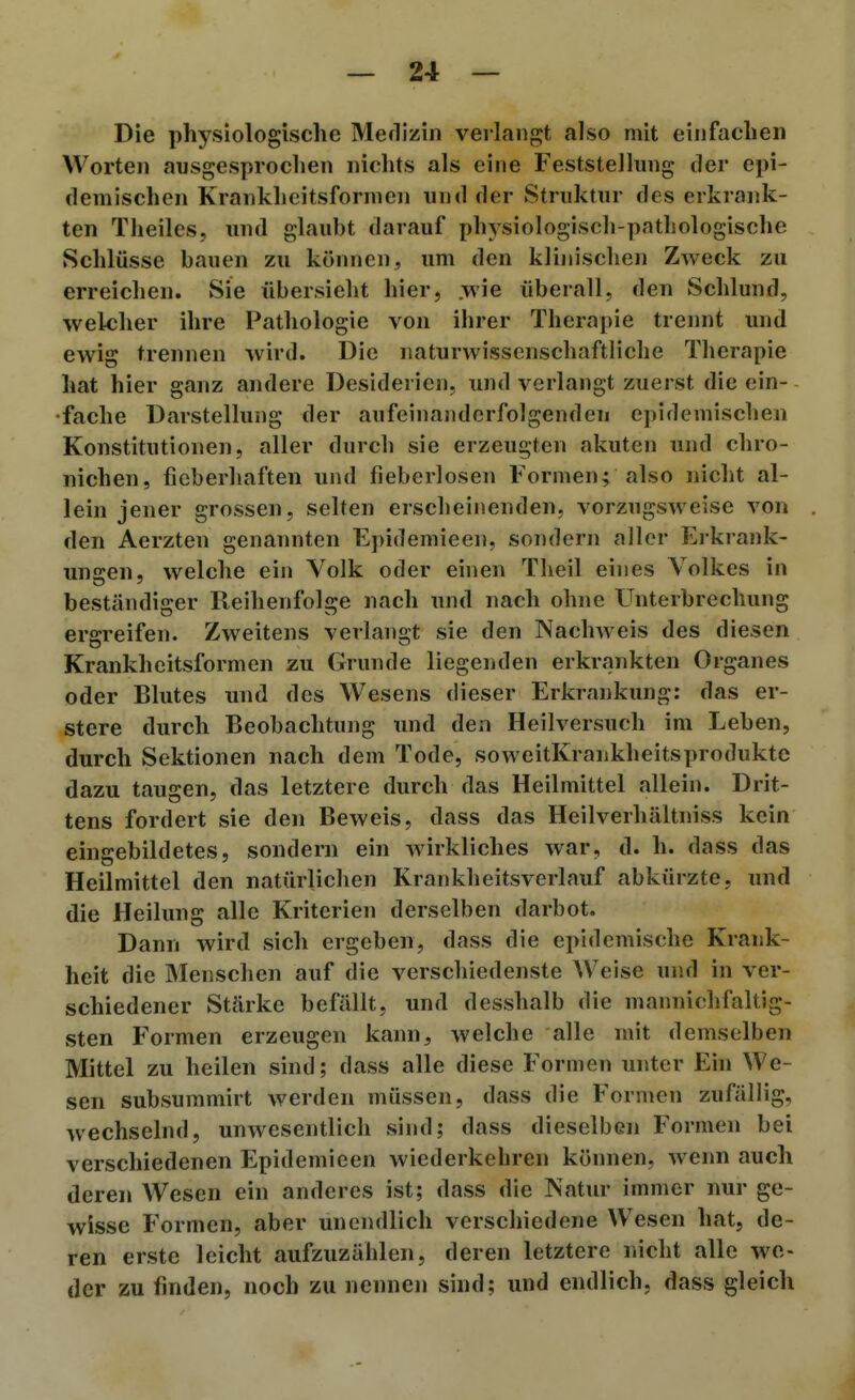 Die physiologische Mefliziii verlangt also mit einfachen Worten ausgesprochen nichts als eine Feststellung der epi- demischen Krankheitsformen und der Struktur des erkrank- ten Theiles, und glaubt darauf physiologisch-pathologische Schlüsse bauen zu können, um den klinischen Zweck zu erreichen. Sie übersieht hier, .wie überall, den Schlund, welcher ihre Pathologie von ihrer Therapie trennt und ewig trennen wird. Die naturwissenschaftliche Therapie hat hier ganz andere Desidei ien, und verlangt zuerst die ein- fache Darstellung der aufeinanderfolgenden epidemischen Konstitutionen, aller durch sie erzeugten akuten und chro- nichen, fieberhaften und fieberlosen Formen; also nicht al- lein jener grossen, selten erscheinenden, vorzugsweise von den Aerzten genannten Epidemieen, sondern aller Erkrank- ungen, welche ein Volk oder einen Theil eines Volkes in beständiger Reihenfolge nach und nach ohne Unterbrechung ergreifen. Zweitens verlangt sie den Nachweis des diesen Krankheitsformen zu Grunde liegenden erkrankten Organes oder Blutes und des Wesens dieser Erkrankung: das er- stere durch Beobachtung und den Heilversuch im Leben, durch Sektionen nach dem Tode, soweitKrankheitsprodukte dazu taugen, das letztere durch das Heilmittel allein. Drit- tens fordert sie den Beweis, dass das Heilverhältniss kein eingebildetes, sondern ein wirkliches war, d. h. dass das Heilmittel den natürlichen Krankheitsverlauf abkürzte, und die Heilung alle Kriterien derselben darbot. Dann wird sich ergeben, dass die epidemische Krank- heit die Menschen auf die verschiedenste Weise und in ver- schiedener Stärke befällt, und desshalb die mannichfaltig- sten Formen erzeugen kann, welche alle mit demselben Mittel zu heilen sind; dass alle diese Formen unter Ein We- sen subsummirt werden müssen, dass die Formen zufällig, wechselnd, unwesentlich sind; dass dieselben Formen bei verschiedenen Epidemieen wiederkehren können, wenn auch deren Wesen ein anderes ist; dass die Natur immer nur ge- wisse Formen, aber unendlich verschiedene Wesen hat, de- ren erste leicht aufzuzählen, deren letztere riicht alle we- der zu finden, noch zu nennen sind; und endlich, dass gleich