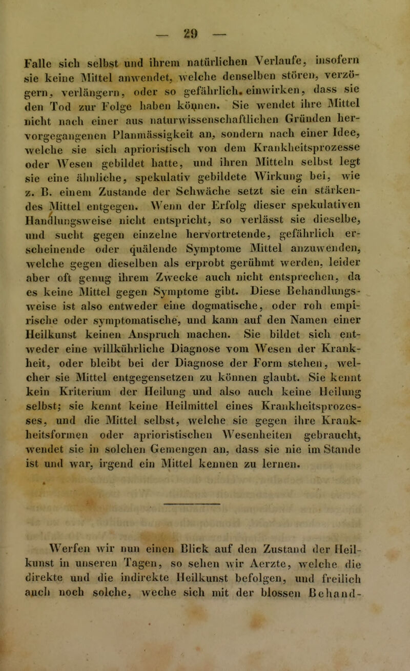 Falle sich selbst und ihrem natürlichen Verlaufe, insofern sie keine Mittel anAvendct, welche denselben stören, verzö- gern, verlängern, oder so gefährlich, einwirken, dass sie den Tod zur Folge haben können. Sie wendet ihre Mittel nicht nach einer aus naturwissenschaftlichen Gründen her- vorsre^-anaenen Planmässigkeit an, sondern nach einer Idee, welche sie sich aprioristisch von dem Krankheitsprozesse oder Wesen gebildet hatte, und ihren Mitteln selbst legt sie eine älniliche, spekulativ gebildete Wirkung bei, Avie z. B. einem Zustande der Schwäche setzt sie ein stärken- des Mittel entgegen. Wenn der Erfolg dieser spekulativen Handhuigsweise nicht entspricht, so verlässt sie dieselbe, und sucht gegen einzelne hervortretende, gefährlich er- scheinende oder quälende Symptome Mittel anzuwenden, welche gegen dieselben als erprobt gerühmt werden, leider aber oft genug ihrem Zwecke auch nicht entsprechen, da es keine Mittel gegen Symptome gibt. Diese Behandlungs- weise ist also entweder eine dogmatische, oder roh empi- rische oder symptomatische, und kann auf den Namen einer Heilkunst keinen Anspruch machen. Sie bildet sich ent- weder eine willkührliche Diagnose vom Wesen der Krank- heit, oder bleibt bei der Diagnose der Form stehen, wel- cher sie Mittel entgegensetzen zu können glaubt. Sie kennt kein Kriterium der Heilung und also auch keine Heilung selbst; sie kennt keine Heilmittel eines Kraiikheitsprozes- ses, und die Mittel selbst, welche sie gegen ihre Krank- heitsformen oder aprioristischen Wesenheiten gebraucht, wendet sie in solchen Gemengen an, dass sie nie im Stande ist und war, irgend ein Mittel kennen zu lernen. Werfen wir nun einen Blick auf den Zustand der Heil- kunst hl unseren Tagen, so sehen wir Aerzte, welche die direkte und die indirekte Heilkunst befolgen, und freilich auch noch solche, weche sich mit der blossen ßehand-