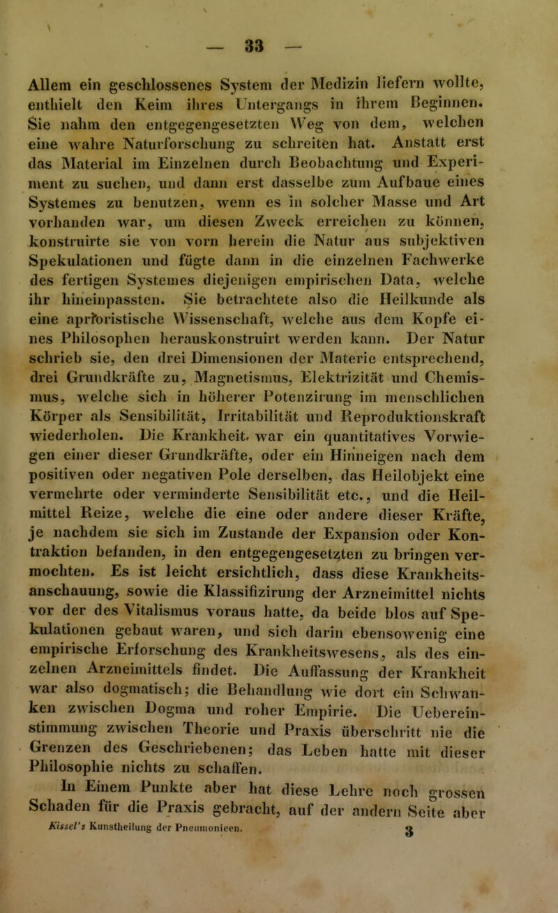 Allem ein geschlossenes System der Medizin liefern wollte, enthielt den Keim ihres Untergangs in ilirem Beginnen. Sie nahm den entgegengesetzten Weg von dem, welchen eine wahre Naturforschung zu schreiten hat. Anstatt erst das Material im Einzelnen durcli Beobachtung und Experi- ment zu suchen, und dann erst dasselbe zum Aufbaue eines Systemes zu benutzen, wenn es in solcher Masse und Art vorhanden war, um diesen Zweck erreichen zu können, konstruirte sie von vorn herein die Natur aus subjektiven Spekulationen und fügte dann in die einzelnen Fachwerke des fertigen Systemes diejein'gen empirischen Data, welche ihr hineinpassten. Sie betrachtete also die Heilkunde als eine aprfbristische Wissenschaft, welche aus dem Kopfe ei- nes Philosophen herauskonstruirt werden kann. Der Natur schrieb sie, den drei Dimensionen der Materie entsprechend, drei Grundkräfte zu, Magnetismus, Elektrizität und Chemis- mus, welche sich in höherer Potenzirung im menschlichen Körper als Sensibilität, Irritabilität und Reproduktionskraft wiederholen. Die Krankheit, war ein quantitatives Vorwie- gen einer dieser Grundkräfte, oder ein Hinneigen nach dem positiven oder negativen Pole derselben, das Heilobjekt eine vermehrte oder verminderte Sensibilität etc., und die Heil- mittel Reize, welche die eine oder andere dieser Kräfte, je nachdem sie sich im Zustande der Expansion oder Kon- traktion befanden, in den entgegengesetzten zu bringen ver- mochten. Es ist leicht ersichtlich, dass diese Krankheits- anschauung, sowie die Klassifizirung der Arzneimittel nichts vor der des Vitalismus voraus hatte, da beide blos auf Spe- kulationen gebaut waren, und sich darin ebensowenig eine empirische Erforschung des Krankheitswesens, als des ein- zelnen Arzneimittels findet. Die Auflassung der Krankheit war also dogmatisch; die Behandlung wie dort ein Schwan- ken zwischen Dogma und roher Empirie. Die Ueberein- stimmung zwischen Theorie und Praxis überschritt nie die Grenzen des Geschriebenen; das Leben hatte mit dieser Philosophie nichts zu Schäften. In Einem Punkte aber hat diese Lehre noch grossen Schaden für die Praxis gebracht, auf der andern Seite aber Kissd's Kunstheilung der Pneiiinonicen. «