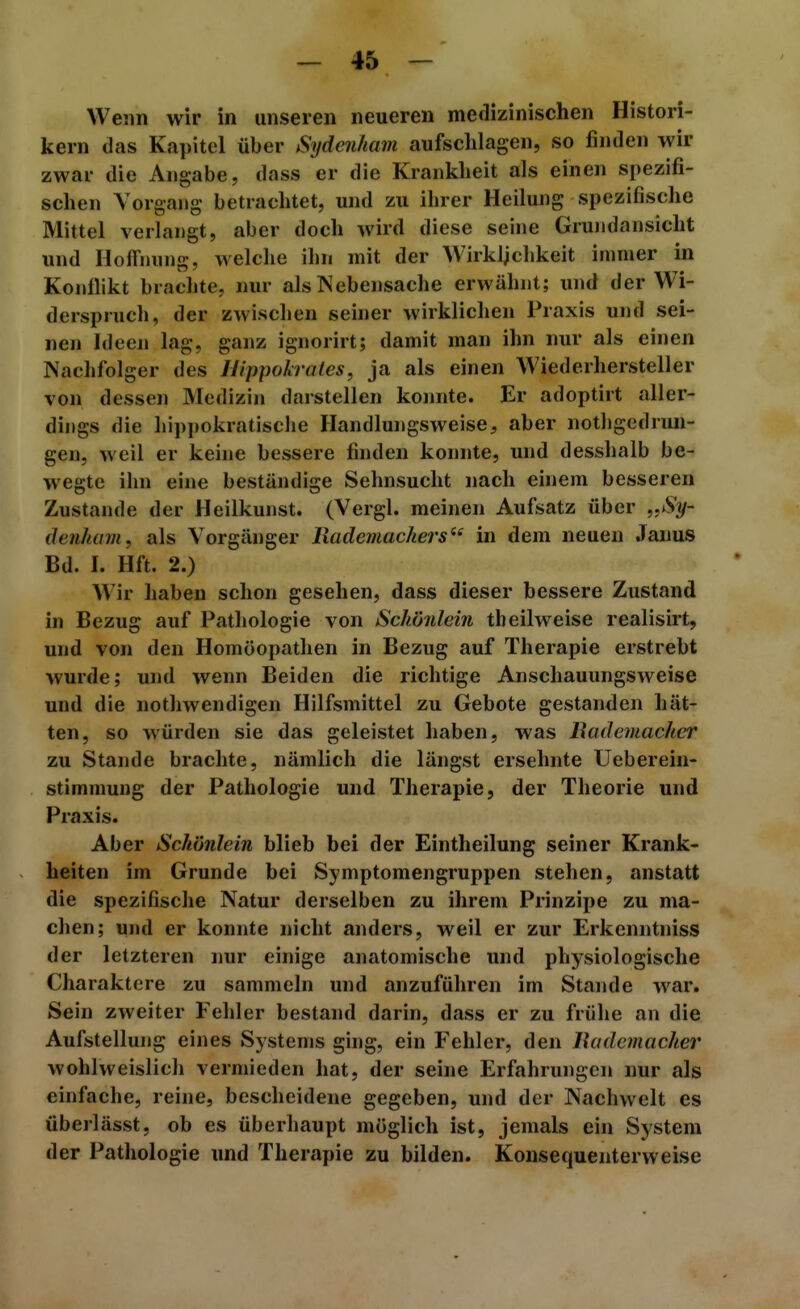 Wenn wir in unseren neueren medizinischen Histori- kern das Kapitel über Sydeiiham aufschlagen, so finden wir zwar die Angabe, dass er die Krankheit als einen spezifi- schen Vorgang betrachtet, und zu ihrer Heilung spezifische Mittel verlangt, aber doch wird diese seine Grundansicht und Hoffnung, welche ilm mit der Wirklichkeit immer in Konflikt brachte, nur als IN eben sa che erwähnt; und der Wi- derspruch, der zwisclien seiner wirklichen Praxis und sei- nen Ideen lag, ganz ignorirt; damit man ihn nur als einen Nachfolger des Ilippokrates, ja als einen Wiederliersteller von dessen Medizin darstellen konnte. Er adoptirt aller- dings die hip]>okratische Handlungsweise, aber nothgedrun- gen, weil er keine bessere finden konnte, und desshalb be- wegte ihn eine beständige Sehnsucht nach einem besseren Zustande der Heilkunst. (Vergl. meinen Aufsatz über „Sy- denhain, als Vorgänger liademachers'^ in dem neuen .Tanus Bd. I. Hft. 2.) Wir haben schon gesehen, dass dieser bessere Zustand in Bezug auf Pathologie von Schönlein th eilweise realisirt, und von den Homöopathen in Bezug auf Therapie erstrebt wurde; und wenn Beiden die richtige Anschauungsweise und die nothwendigen Hilfsmittel zu Gebote gestanden liät- ten, so würden sie das geleistet haben, was Rademacher zu Stande brachte, nämlich die längst ersehnte Ueberein- stimmung der Pathologie und Therapie, der Theorie und Praxis. Aber Schönlein blieb bei der Eintheilung seiner Krank- heiten im Grunde bei Symptomengruppen stehen, anstatt die spezifische Natur derselben zu ihrem Prinzipe zu ma- chen; und er konnte nicht anders, weil er zur Erkenntniss der letzteren nur einige anatomische und physiologische Charaktere zu sammeln und anzuführen im Stande w^ar. Sein zweiter Fehler bestand darin, dass er zu frühe an die Aufstellung eines Systems ging, ein Fehler, den Budemacher wohlweislich vermieden hat, der seine Erfahrungen nur als einfache, reine, bescheidene gegeben, und der Nachwelt es überlässt, ob es überhaupt möglich ist, jemals ein System der Pathologie und Therapie zu bilden. Konsequenterweise