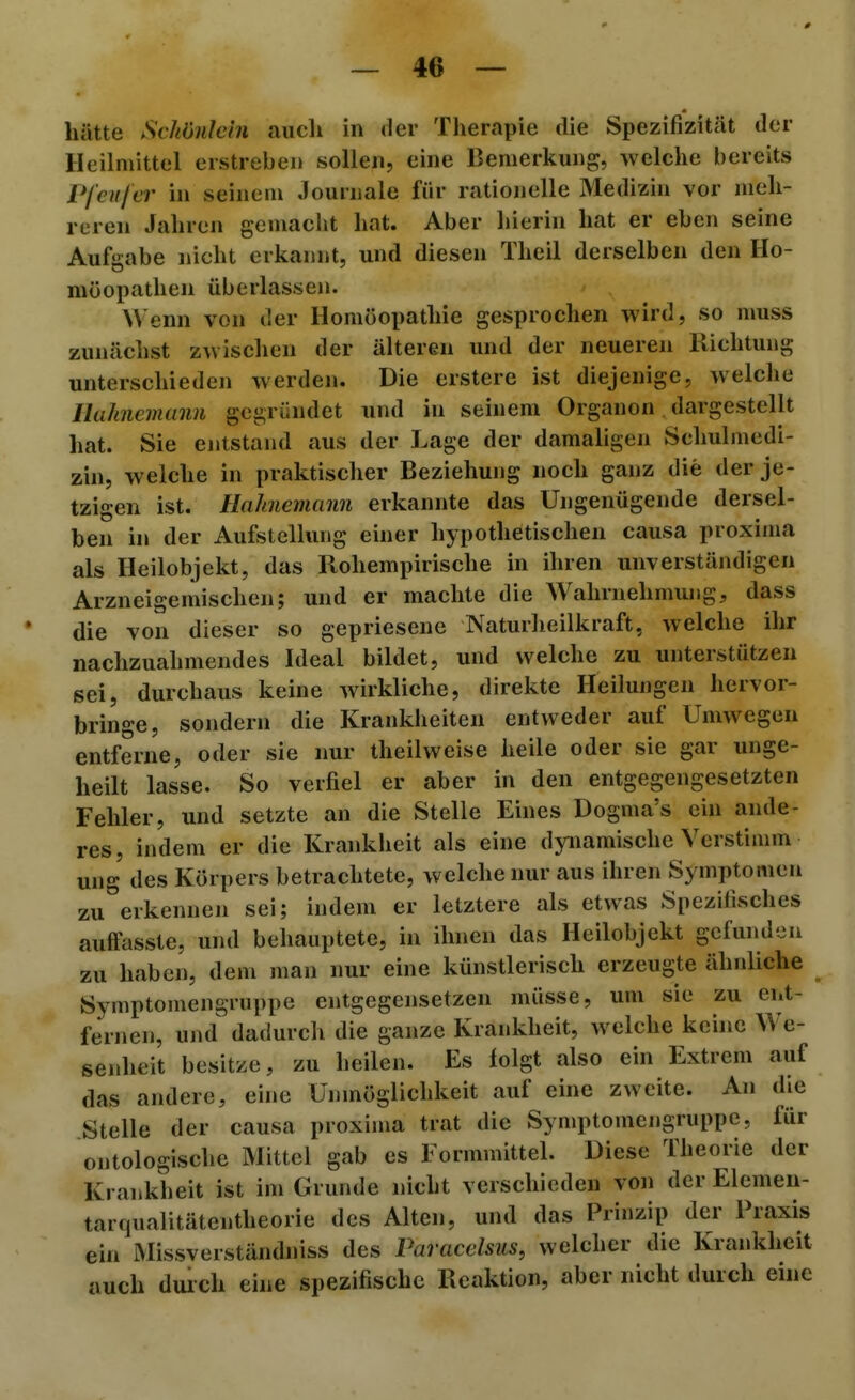 hätte SchOnlcin auch in der Therapie die Spezifizität der Heilmittel erstreben sollen, eine Bemerkung, welche bereits Pfeiifer hi seinem Journale für rationelle Medizin vor meh- reren Jahren gemaclit hat. Aber hierin hat er eben seine Aufirabe nicht erkannt, und diesen Theil derselben den Ho- möopathen überlassen. Wenn von der Homöopathie gesprochen wird, so muss zunächst zwischen der älteren und der neueren Kichtung unterschieden werden. Die erstere ist diejenige, welche lluJincmann gegründet und in seinem Organen dargestellt hat. Sie entstand aus der Lage der damaligen Schulmedi- zin, welche in praktischer Beziehung noch ganz die der je- tzigen ist. Hahnemami erkannte das Ungenügende dersel- ben in der Aufstellung einer hypothetischen causa proxima als Heilobjekt, das Rohempirische in ihren unverständigen Arzneigemischen; und er machte die Wahrnehmung, dass die von dieser so gepriesene Naturheilkraft, welche ihr nachzuahmendes Ideal bildet, und welche zu unterstützen sei, durchaus keine wirkliche, direkte Heilungen hervor- bringe, sondern die Krankheiten entweder auf Umwegen entferne, oder sie nur theilweise heile oder sie gar unge- heilt lasse. So verfiel er aber in den entgegengesetzten Fehler, und setzte an die Stelle Eines Dogma's ein ande- res, indem er die Krankheit als eine dynamische Verstimm ung des Körpers betrachtete, welche nur aus ihren Symptomen zu erkennen sei; indem er letztere als etwas Spezifisches auffasste, und behauptete, in ihnen das Heilobjekt gefunden zu haben, dem man nur eine künstlerisch erzeugte ähnliche Symptomengruppe entgegensetzen müsse, um sie zu ent- fernen, und dadurch die ganze Krankheit, welche kcuic We- senheit besitze, zu heilen. Es folgt also ein Extrem auf das andere, eine Unmöglichkeit auf eine zweite. An die Stelle der causa proxima trat die Symptomengruppe, für ontologische Mittel gab es Formmittel. Diese Theorie der Krankheit ist im Grunde nicht verschieden von der Elemen- tarqualitätentheorie des Alten, und das Prinzip der Praxis ein Missverständniss des Paracdsus, welcher die Krankheit auch duich eine spezifische Reaktion, aber nicht durch eine