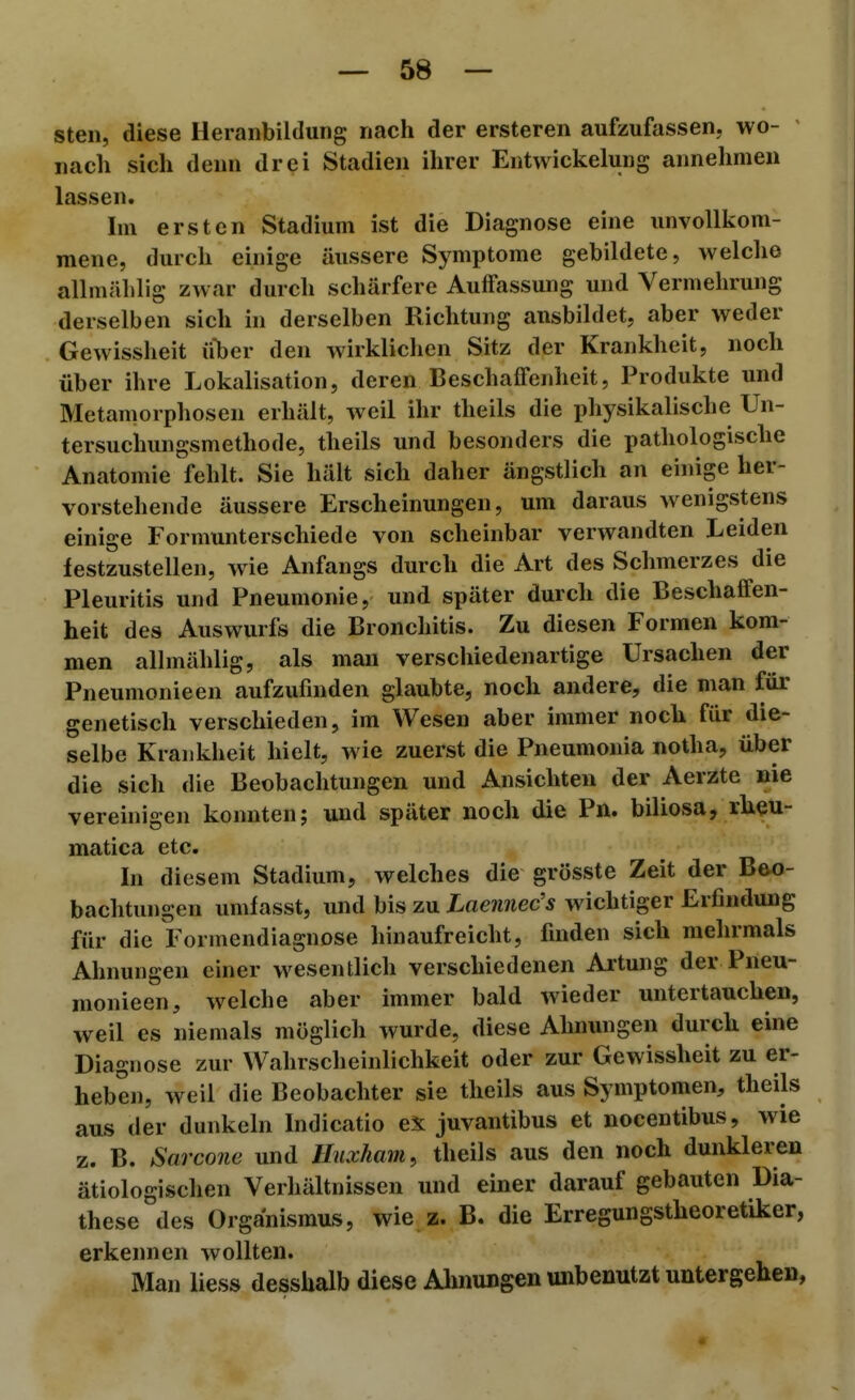 steil, diese Heranbildung nach der ersteren aufzufassen, wo- nach sich denn drei Stadien ihrer Entwickelung annehmen lassen. Im ersten Stadium ist die Diagnose eine unvollkom- mene, durch einige äussere Symptome gebildete, welche allmälilig zwar durch schärfere Auffassung und Vermehrung derselben sich in derselben Richtung ausbildet, aber weder Gewissheit über den wirklichen Sitz der Krankheit, noch über ihre Lokalisation, deren Beschaffenheit, Produkte und Metamorphosen erhält, weil ihr theils die physikalische Un- tersuchungsmethode, theils und besonders die pathologische Anatomie fehlt. Sie hält sich daher ängstlich an einige her- vorstehende äussere Erscheinungen, um daraus wenigstens einige Formunterschiede von scheinbar verwandten Leiden festzustellen, wie Anfangs durch die Art des Schmerzes die Pleuritis und Pneumonie, und später durch die Beschaffen- heit des Auswurfs die Bronchitis. Zu diesen Formen kom- men allmählig, als mau verschiedenartige Ursachen der Pneumonieen aufzufinden glaubte, noch andere, die man für genetisch verschieden, im Wesen aber immer noch für die- selbe Krankheit hielt, wie zuerst die Pneumonia notha, über die sich die Beobachtungen und Ansichten der Aerzte nie verehiigen konnten; und später noch die Pn. biliosa, rheu- matica etc. In diesem Stadium, welches die grösste Zeit der Beo- bachtungen umfasst, und bis zu Laeiinec's wichtiger Erfindung für die Formendiagnose hinaufreicht, finden sich melirmals Ahnungen einer wesentlich verschiedenen Artung der Pneu- monieen, welche aber immer bald wieder untertauchen, weil es niemals möglich wurde, diese Ahnungen durch eine Diagnose zur Wahrscheinlichkeit oder zur Gewissheit zu er- heben, weil die Beobachter sie theils aus Symptomen, theils aus der dunkeln Indicatio eX juvantibus et nocentibus, wie z. B. Sarcone und Huxham, theils aus den noch dunkleren ätiologischen Verhältnissen und einer darauf gebauten Dia- these des Organismus, wie z. B. die Erregungstheoretiker, erkennen wollten. Man liess desshalb diese Ahnungen unbenutzt untergehe»,