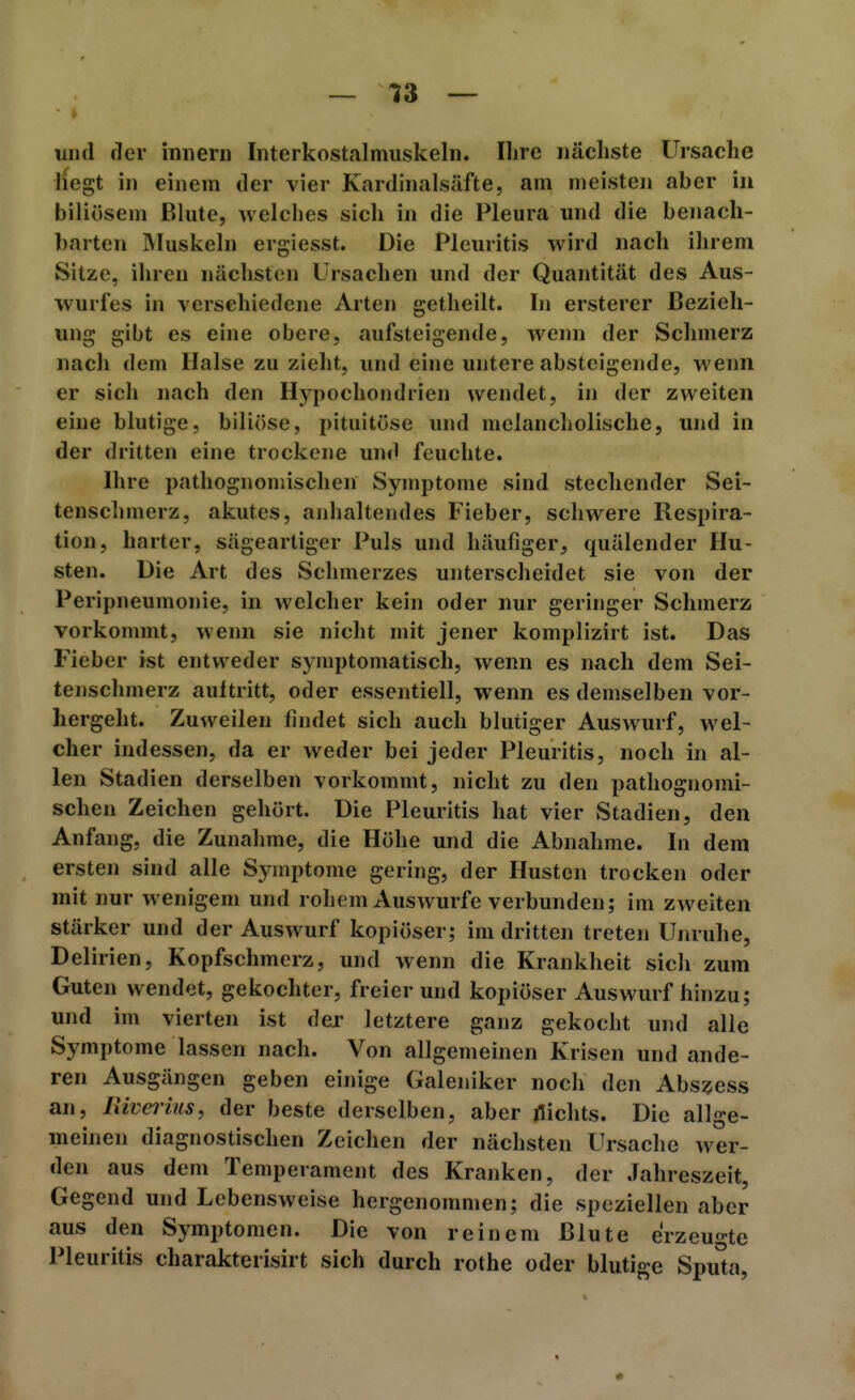 und der iniierii Interkostcalmiiskeln. Uire nächste Ursache ifegt in einem der vier Kardinalsäfte, am meisten aber in biliösem Blute, welches sich in die Pleura und die benach- barten Muskeln ergiesst. Die Pleuritis wird nach ihrem Sitze, ihren nächsten Ursachen und der Quantität des Aus- wurfes in verschiedene Arten getheilt. In ersterer Bezieh- ung gibt es eine obere, aufsteigende, wenn der Schmerz nach dem Halse zu zieht, und eine untere absteigende, wenn er sich nach den Hypochondrien wendet, in der zweiten eine blutige, biliöse, pituitöse und melancholische, und in der dritten eine trockene und feuchte. Ihre pathognomischen Symptome sind stechender Sei- tenschmerz, akutes, aidialtendes Fieber, schwere Respira- tion, harter, sägeartiger Puls und häufiger, quälender Hu- sten. Die Art des Schmerzes unterscheidet sie von der Peripneumonie, in welcher kein oder nur geringer Schmerz vorkommt, wenn sie nicht mit jener komplizirt ist. Das Fieber ist entweder symptomatisch, wenn es nach dem Sei- tenschmerz aultritt, oder essentiell, wenn es demselben vor- hergeht. Zuweilen findet sich auch blutiger Auswurf, wel- cher indessen, da er weder bei jeder Pleuritis, noch in al- len Stadien derselben vorkommt, nicht zu den pathognomi- schen Zeichen gehört. Die Pleuritis hat vier Stadien, den Anfang, die Zunahme, die Höhe und die Abnahme. In dem ersten sind alle Symptome gering, der Husten trocken oder mit nur wenigem und rohem Auswurfe verbunden; im zweiten stärker und der Auswurf kopiöser; im dritten treten Unruhe, Delirien, Kopfschmerz, und wenn die Krankheit sich zum Guten wendet, gekochter, freierund kopiöser Auswurf hinzu; und im vierten ist der letztere ganz gekocht und alle Symptome lassen nach. Von allgemeinen Krisen und ande- ren Ausgängen geben einige Galeniker noch den Abszess an, liiverius, der beste derselben, aber flichts. Die allge- meinen diagnostischen Zeichen der nächsten Ursache wer- den aus dem Temperament des Kranken, der Jahreszeit, Gegend und Lebensweise hergenommen; die speziellen aber aus den Symptomen. Die von reinem Blute erzeugte Pleuritis charakterisirt sich durch rothe oder blutige Spu°a,