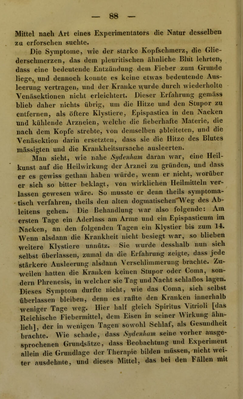 Mittel nach Art eines Experimentators die Natur desselben zu erforschen suchte. Die Symptome, wie der starke Kopfschmerz, die Glie- derschmerzen, das dem pleuritischen ähnliche Blut lelirten, dass eine bedeutende Entzündung dem Fieber zum Grunde liege,, und dennoch konnte es keine etwas bedeutende Aus- leerung vertragen, und der Kranke wurde durch wiederholte Venäsektionen nicht erleiclitert. Dieser Erfalirung gemäss blieb daher nichts übrig, um die Hitze und den Stupor zu entfernen, als öftere Klystiere, Epispastica in den Nacken und kühlende Arzneien, welche die fieberhafte Materie, die nach dem Kopfe strebte, von demselben ^ableiteten, und die Venäsektion darin ersetzten, dass sie die Hitze des Blutes mässigten und die Krankheitsursache ausleerten. Man sieht, wie nahe Sydenham daran war, eine Heil- kunst auf die Heilwirkung der Arznei zu gründen, und dass er es gewiss gethan haben würde, wenn er nicht, worüber er sich so bitter beklagt, von Merklichen Heilmitteln ver- lassen gewesen wäre. So musste er denn theils symptoma- tisch verfahren, theils den alten dogmatischen\Veg des Ab- leitens gehen. Die Behandlung war also folgende: Am ersten Tage ein Aderlass am Arme und ein Epispasticum im Nacken, an den folgenden Tagen ein Klystier bis zum 14. Wenn alsdann die Krankheit nicht besiegt war, so blieben weitere Klystiere unnütz. Sie wurde desshalb nun sich selbst überlassen, zumal da die Erfahrung zeigte, dass jede stärkere Ausleerung alsdann Verschlimmerung brachte. Zu- weilen hatten die Kranken keinen Stupor oder Coma, son- dern Phrenesis, in welcher sie Tag und Nacht schlaflos lagen. Dieses Symptom durfte nicht, wie das Coma, sich selbst überlassen bleiben, denn es raffte den Kranken innerhalb weniger Tage weg. Hier half gleich Spiritus Yitrioli [das Reichische Fiebermittel, dem Eisen in seiner Wirkung ähn- lich], der in wenigen Tagen sowohl Schlaf, als Gesundheit brachte. Wie schade, dass Sydenham seine vorher ausge- sprochenen Grundsätze, dass Beobachtung und Experiment allein die Grundlage der Therapie bilden müssen, nicht wei- ter ausdehnte, und dieses Mittel, das bei den Fällen mit