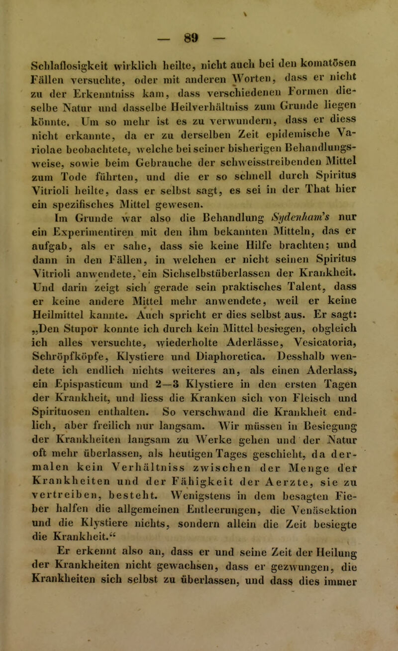 V — 89 — Schlaflosigkeit wirklich heilte, «icht aucli bei den komatösen Füllen versuchte, oder mit anderen Worten, dass er nicht zu der Erkenntniss kam, dass verschiedenen Tormen die- selbe Natur und dasselbe Heilverhältniss zum Grunde liegen könnte. Um so mehr ist es zu verwundern, dass er diess nicht erkannte, da er zu derselben Zeit epidemische Va- riolae beobachtete, aveiche bei seiner bisherigen Behandlungs- weise, sowie beim Gebrauche der schweisstreibenden Mittel zum Tode führten, und die er so schnell durch Spiritus Vitrioli heilte, dass er selbst sagt, es sei in der That hier ein spezifisches Mittel gewesen. Im Grunde war also die Behandlung Sydeiiham's nur ein Experimentiren mit den ihm bekannten Mitteln, das er aufgab, als er sähe, dass sie keine Hilfe brachten; und dann in den Fällen, in welchen er nicht seinen Spiritus Vitrioli anwendete, ein Sichselbstüberlassen der Krankheit. Und darin zeigt sich gerade sein praktisches Talent, dass er keine andere Mittel mehr anwendete, weil er keine Heilmittel kannte. Auch spricht er dies selbst aus. Er sagt: „Den Stupor konnte ich durch kein Mittel besiegen, obgleich ich alles versuchte, wiederholte Aderlässe, Vesicatoria, Schröpfköpfe, Klystiere und Diaphoretica. Desshalb wen- dete ich endlidi nichts weiteres an, als einen Aderlass, ein Epispasticum und 2—3 Klystiere in den ersten Tagen der Krajikheit, und Hess die Kranken sich von Fleisch und Spirituosen enthalten. So verschwand die Krankheit end- lich, aber freilich nur langsam. Wir müssen in Besiegung der Krankheiten langsam zu Werke gehen und der INatur oft mehr überlassen, als heutigen Tages geschieht, da der- malen kein Verhältniss zwischen der Menge der Krankheiten und der Fähigkeit der Aerzte, sie zu vertreiben, besteht. Wenigstens in dem besagten Fie- ber halfen die allgemeinen Entleerungen, die Venäsektion und die Klystiere nichts, sondern allein die Zeit besiegte die Krankheit. Er erkennt also an, dass er und seine Zeit der Heilung der Krankheiten nicht gewachsen, dass er gezwungen, die Krankheiten sich selbst zu überlassen, und dass dies imuier