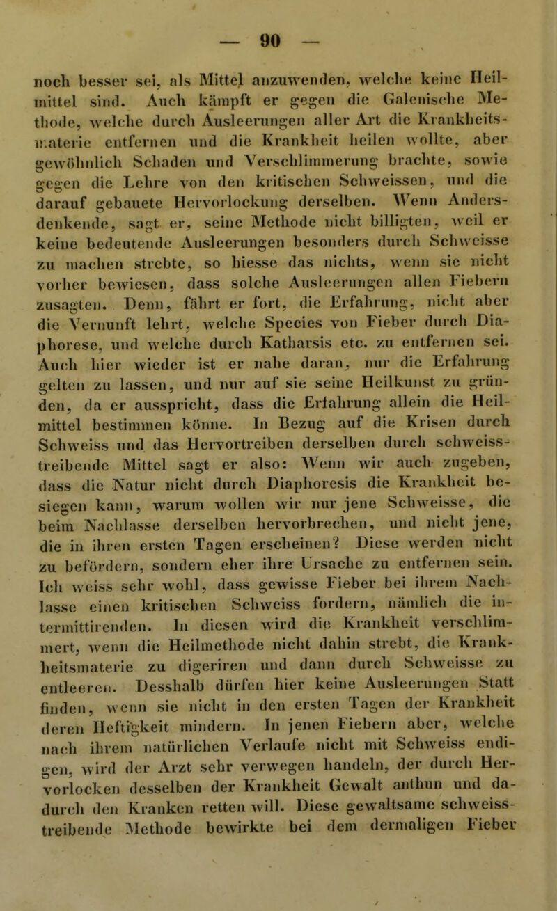 noch besser sei, als Mittel anzuwenden, welche keine Heil- mittel sind. Auch kämpft er gegen die Gnlenische Me- thode, welche durch Ausleerungen aller Art die Krankheits- ü.aterie entfernen und die Krankheit heilen wollte, aber gewöhnlich Schaden und Verschlimmerung brachte, sowie s:e2:en die Lehre von den kritischen Schweissen, und die darauf gebauete Hervorlockung derselben. Wenn Anders- denkende, sagt er, seine Methode nicht billigten, weil er keine bedeutende Ausleerungen besonders durch Schweisse zu machen strebte, so hiesse das nichts, wenn sie nicht vorher bewiesen, dass solche Ausleerungen allen 1 ieberii zusagten. Denn, fährt er fort, die Erfahrung, nicht aber die Vernunft lehrt, welche Speeles von Fieber durch Dia- phorese. und welche durch Katharsis etc. zu entfernen sei. Auch hier wieder ist er nahe daran, nur die Erfahrung gelten zu lassen, und nur auf sie seine Heilkunst zu grün- den, da er ausspricht, dass die Erfahrung allein die Heil- mittel bestimmen könne. In Bezug auf die Krisen durch Schweiss und das Hervortreiben derselben durch schweiss- treibende Mittel sagt er also: Wenn wir auch zugeben, dass die Natur nicht durch Diaphoresis die Krankheit be- siegen kann, warum wollen wir nur jene Schweisse, die beim Nachlasse derselben hervorbrechen, und nicht jene, die in ihren ersten Tagen erscheinen? Diese werden nicht zu befördern, sondern eher ihre Ursache zu entfernen sein. Ich weiss sehr wohl, dass gewisse Fieber bei ihrem Nach- lasse einen kritischen Schweiss fordern, nämlich die in- termittiren«len. In diesen wird die Krankheit verschlim- mert, wenn die Heilmethode nicht dahin strebt, die Krank- heitsmaterie zu digeriren und dann durch Schweissc zu entleeren. Desshalb dürfen hier keine Ausleerungen Statt finden, wenn sie nicht in den ersten Tagen der Krankheit deren Heftigkeit mindern. In jenen Fiebern aber, welche nach ihrem natürlichen Verlaufe nicht mit Schweiss endi- gen, wird der Arzt sehr verwegen handeln, der durch Her- vorlocken desselben der Krankheit Gewalt anthun und da- durch den Krauken retten will. Diese gewaltsame schweiss- treibende Methode bewirkte bei dem dernuiligen Fieber