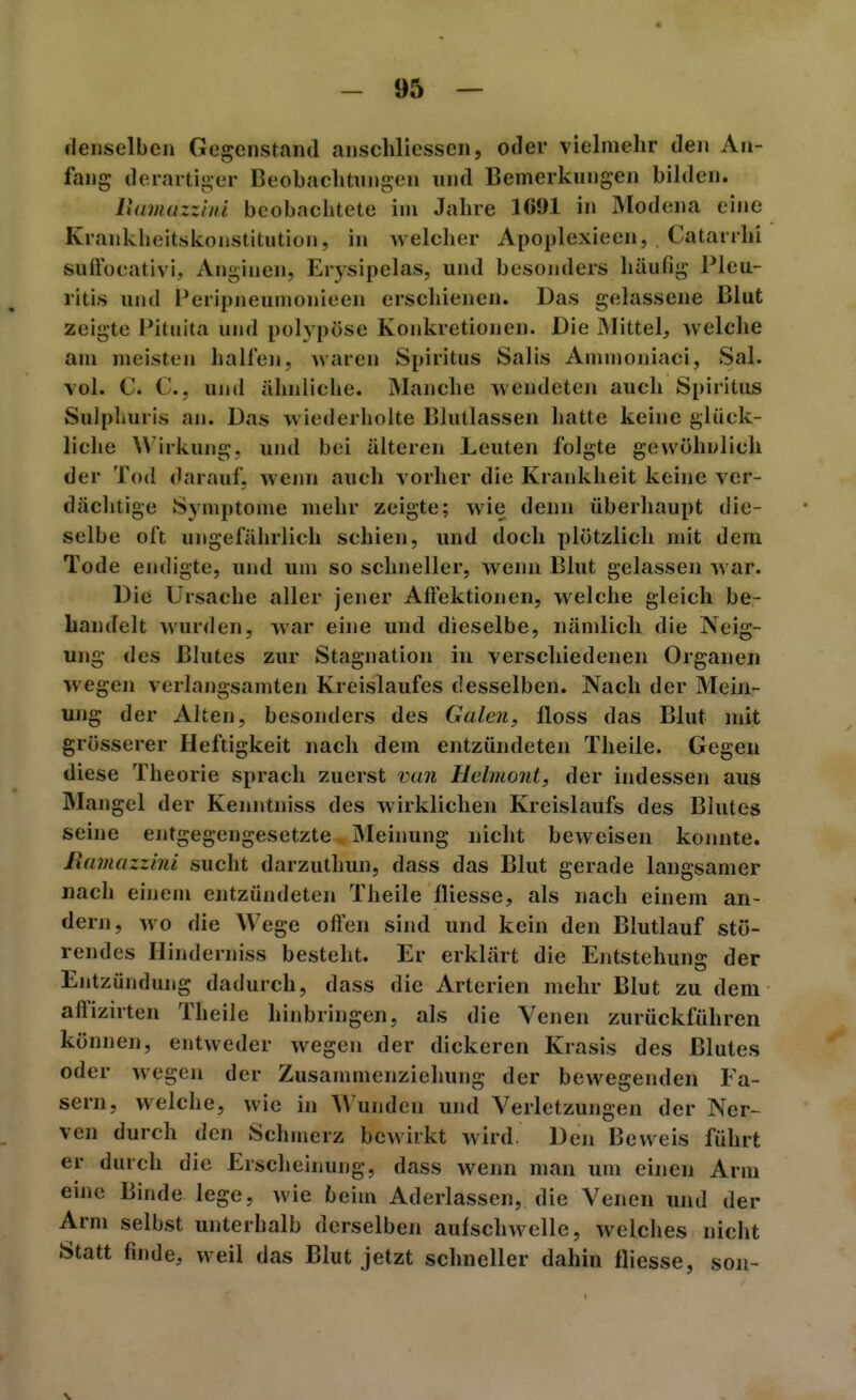 denselben Gegenstand anschliessen, oder vielmehr den An- fang derartiger Beobaclitungen und Bemerkungen bilden. Puimuzziiu beobachtete im Jahre 1691 in Modena eine Krankheitskonstitution, in welcher Apoplexieen, Cataiihi suffocativi. Anginen, Erysipelas, und besonders häufig Pleu- ritis und Peripneumonieen erschienen. Das gelassene Blut zeigte Pituita und polypöse Konkretionen. Die Mittel, welche am meisten halfen, waren Spiritus Salis Ammoniaci, Sal. vol. C. C, und ähnliche. Manche wendeten auch Spiritus Sulphuris an. Das wiederholte Blutlassen hatte keine glück- liche Wirkung, und bei älteren Leuten folgte gewöhnlich der Tod darauf, wenn auch vorher die Krankheit keine ver- dächtige Symptome mehr zeigte; wie denn überhaupt die- selbe oft ungefäiirlich schien, und doch plötzlich mit dem Tode endigte, und um so schneller, wenn Blut gelassen war. Die Ursache aller jener Aftektionen, welche gleich be- bandelt wurden, war eine und dieselbe, nämlich die Neig- ung des Blutes zur Stagnation in verschiedenen Organen wegen verlangsamten Kreislaufes desselben. Nach der Mein- ung der Alten, besonders des Galen, floss das Blut mit grösserer Heftigkeit nach dem entzündeten Theile. Gegen diese Theorie sprach zuerst van Helmont, der indessen aus Mangel der Kenntniss des wirklichen Kreislaufs des Blutes seine entgegengesetzte Mehiung nicht beweisen koimte. Ramazzini sucht darzuthun, dass das Blut gerade langsamer nach einem entzündeten Theile fliesse, als nach einem an- dern, wo die Wege offen sind und kein den Blutlauf stö- rendes Hinderniss besteht. Er erklärt die Entstehung der Entzündung dadurch, dass die Arterien mehr Blut zu dem affizirten Theile hinbringen, als die Venen zurückführen können, entweder wegen der dickeren Krasis des Blutes oder wegen der Zusammenzichung der bewegenden Fa- sern, welche, wie in Wunden und Verletzungen der Ner- ven durch den Schmerz bewirkt wird. Den Beweis führt er durch die Erscheinung, dass wenn man um einen Arm eine Binde lege, wie beim Aderlassen, die Venen und der Arm selbst unterhalb derselben aufschwelle, welches nicht Statt finde, weil das Blut jetzt schneller dahin fliesse, son-