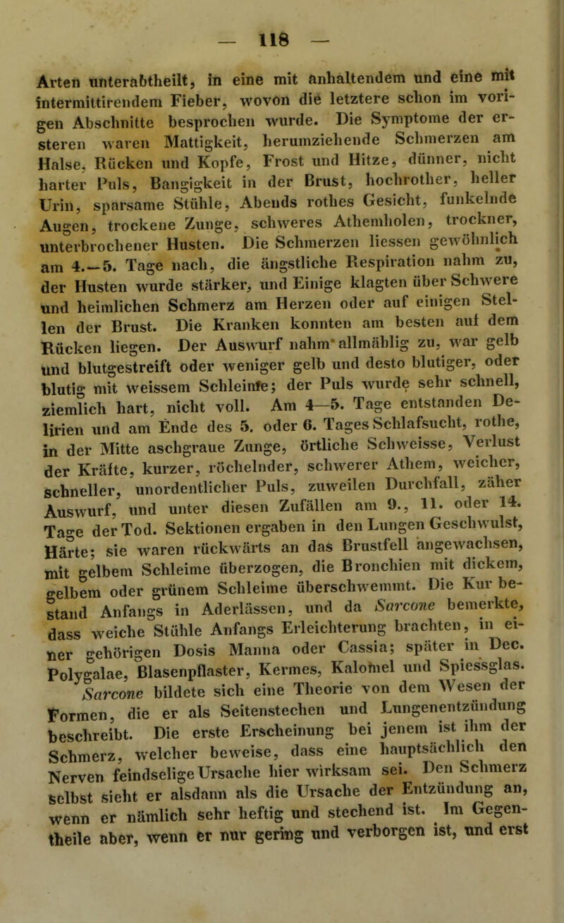 Arten «nterabtheilt, in eine mit anhaltendem und eine mit intermittirendem Fieber, wovon die letztere schon im vori- gen Abschnitte besprochen wurde. Die Symptome der er- steren waren Mattigkeit, herumziehende Schmerzen am Halse, Rücken und Kopfe, Frost und Hitze, dünner, nicht harter Puls, Bangigkeit in der Brust, hochrother, heller Urin, sparsame Stühle, Abends rothes Gesicht, funkelnde Augen, trockene Zunge, schweres Athemholen, trockner, unterbrochener Husten. Die Schmerzen Hessen gewöhnlich am 4.-5. Tage nach, die ängstliche Respiration nahm zu, der Husten wurde stärker, und Einige klagten über Schwere und heimlichen Schmerz am Herzen oder auf einigen Stel- len der Brust. Die Kranken konnten am besten auf dem Rücken liegen. Der Auswurf nahm* allmählig zu, war gelb und blutgestreift oder weniger gelb und desto blutiger, oder blutig mit weissem Schleinfe; der Puls wurde sehr schnell, ziemlich hart, nicht voll. Am 4-5. Tage entstanden De- lirien und am Ende des 5. oder 6. Tages Schlafsucht, rothe, in der Mitte aschgraue Zunge, örtliche Schweisse, Verlust der Kräfte, kurzer, röchelnder, schwerer Athem, weicher, schneller, unordentlicher Puls, zuweilen Durchfall, zäher Auswurf, und unter diesen Zufällen am 9., 11. oder 14. Tage der Tod. Sektionen ergaben in den Einigen Geschwulst, Härte; sie waren rückwärts an das Brustfell angewachsen, mit gelbem Schleime überzogen, die Bronchien mit dickem, gelbem oder grünem Schleime überschwemmt. Die Kur be- stand Anfangs in Aderlässen, und da Sarcone bemerkte, dass weiche Stähle Anfangs Erleichterung brachten, in ei- ner n-ehörigen Dosis Manna oder Cassia; später in Dec. Polygalae, ßlasenpflaster, Kermes, Kalomel und Spiessglas. Sarcone bildete sich eine Theorie von dem Wesen der formen, die er als Seitenstechen und Lungenentzündung beschreibt. Die erste Erscheinung bei jenem ist ihm der Schmerz, welcher beweise, dass eine hauptsächlich den Nerven feindselige Ursache hier wirksam sei. Den Schmerz selbst sieht er alsdann als die Ursache der Entzündung an, wenn er nämlich sehr heftig und stechend ist. Im Gegen- theile aber, wenn er nur gering und verborgen ist, und erst