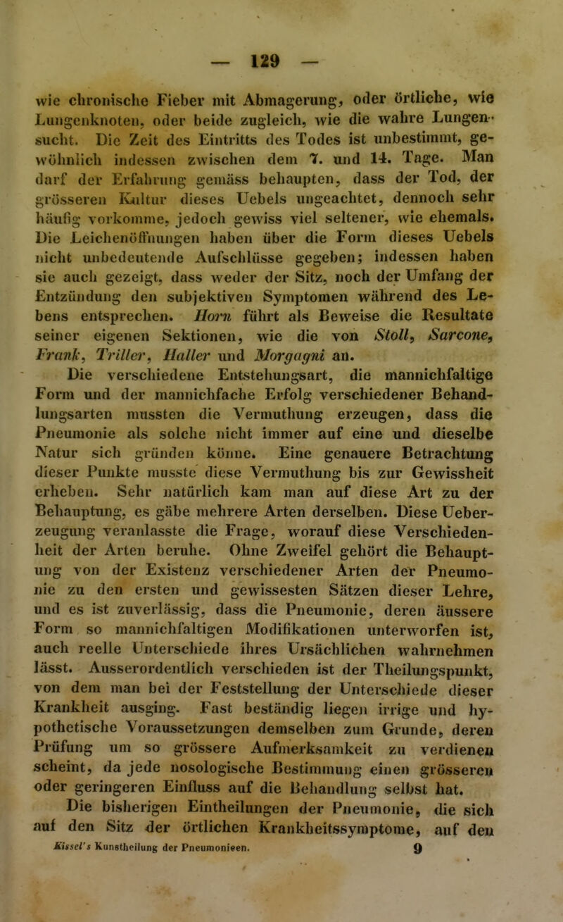 wie chronisclie Fieber mit Abmagerung, oder Örtliche, wie Luiigenknoteii, oder beide zugleich, wie die wahre Lungen- sucht. Die Zeit des Eintritts des Todes ist unbestimmt, ge- wöhniieh indessen zwischen dem T. und 14. Tage. Man darf der Erfahrung gemäss behaupten, dass der Tod, der grösseren Kiiltur dieses Uebels ungeachtet, dennoch sehr häufig vorkomme, jedoch gewiss viel seltener, wie ehemals. Die Leichenöffnungen haben über die Form dieses Uebels nicht unbedeutende Aufschlüsse gegeben; indessen haben sie auch gezeigt, dass weder der Sitz, noch der Umfang der Entzündung den subjektiven Symptomen während des Le- bens entsprechen. Horn führt als Beweise die Resultate seiner eigenen Sektionen, wie die von Stoll, Sarcone, Fi'ank, Trillei', Ilaller und Morgagni an. Die verschiedene Entstehungsart, die mannichfaltige Form und der mannichfache Erfolg verschiedener Behand- lungsarten mussten die Vermutluing erzeugen, dass die Pneumonie als solche nicht immer auf eine und dieselbe Natur sich gründen könne. Eine genauere Betrachtung dieser Punkte musste diese Vermuthung bis zur Gewissheit erheben. Sehr natürlich kam man auf diese Art zu der Behauptung, es gäbe mehrere Arten derselben. Diese Ueber- zeugung veranlasste die Frage, worauf diese Verschieden- heit der Arten beruhe. Ohne Zweifel gehört die Behaupt- ung von der Existenz verschiedener Arten der Pneumo- nie zu den ersten und gewissesten Sätzen dieser Lehre, und es ist zuverlässig, dass die Pneumonie, deren äussere Form so mannichfaltigen Modifikationen unterworfen ist, auch reelle Unterschiede ihres Ursächlichen wahrnehmen lässt. Ausserordentlich verschieden ist der Tlieilungspunkt, von dem man bei der Feststellung der Unterschiede dieser Krankheit ausging. Fast beständig liegen irrige und hy- pothetische Voraussetzungen demselben zum Grunde, deren Prüfung um so grössere Aufmerksamkeit zu verdienen scheint, da jede nosologische Bestimnmng einen grösseren oder geringeren Einfluss auf die Behandlung selbst hat. Die bisherigen Eintheilungen der Pneumonie, die sich auf den Sitz der örtlichen Krankheitssyraptome, auf den Missel's Kunstheilung der Pneumonieen. Q