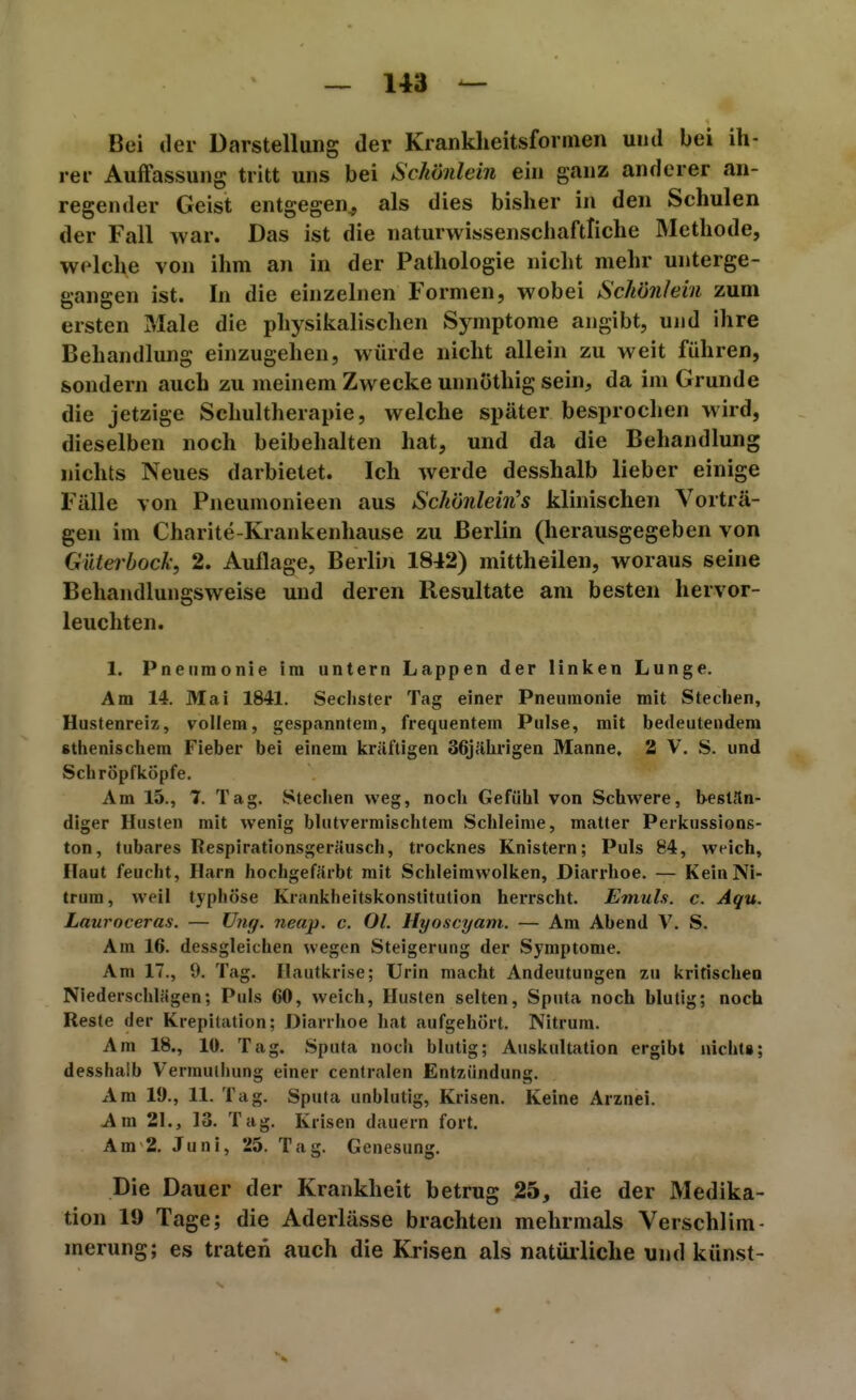 Bei der Darstellung der Kranklieitsformen und bei ih- rer Auffassung tritt uns bei Schönlein ein ganz anderer an- regender Geist entgegen^ als dies bisher in den Schulen der Fall war. Das ist die naturwissenschaftliche Methode, welche von ihm an in der Pathologie nicht mehr unterge- gangen ist. In die einzelnen Formen, wobei Schönlein zum ersten Male die physikalischen Symptome angibt, und ihre Behandlung einzugehen, würde nicht allein zu weit führen, sondern auch zu meinem Zwecke unnöthig sein, da im Grunde die jetzige Schultherapie, welche später besprochen wird, dieselben noch beibehalten hat, und da die Behandlung nichts Neues darbietet. Ich werde desshalb lieber einige Fälle von Pneumonieen aus Schönlein^s klinischen Vorträ- gen im Charite-Krankenhause zu Berlin (herausgegeben von Gdterbock, 2. Auflage, Berlin 1842) mittheilen, woraus seine Behandlungsweise und deren Resultate am besten hervor- leuchten. 1. Pneumonie im untern Lappen der linken Lunge. Am 14. Mai 1841. Sechster Tag einer Pneumonie mit Stechen, Hustenreiz, vollem, gespanntem, frequentem Pulse, mit bedeutendem sthenischem Fieber bei einem kräftigen 36jährigen Manne, 2 V. S. und Schröpfköpfe. Am 15., I. Tag. Stechen weg, noch Gefühl von Schwere, b-eslän- diger Husten mit wenig blutvermischtem Schleime, matter Perkussions- ton, tubares Respirationsgeräusch, trocknes Knistern; Puls 84, weich. Haut feucht, Harn hochgefärbt mit Schleimwolken, Diarrhoe. — KeinNi- trura, weil typhöse Krankheitskonstitution herrscht. Emuls. c. Aqu. Lauroceras. — Ung. neap. c. OL Hyoscyam. — Am Abend V. S. Am 16. dessgleichen wegen Steigerung der Symptome. Am 17., 9. Tag. Hautkrlse; Urin macht Andeutungen zu kritischen Niederschlägen; Puls 60, weich, Husten selten, Sputa noch blutig; noch Reste der Krepitation; Diarrhoe hat aufgehört. Nitrura. Am 18., 10. Tag. Sputa noch blutig; Auskultation ergibt nichts; desshalb Vermulhung einer centralen Entzündung. Am 19., 11. Tag. Sputa unblutig, Krisen. Keine Arznei. Am 21., 13. Tag. Krisen dauern fort. Am 2. Juni, 25. Tag. Genesung. Die Dauer der Krankheit betrug 25, die der Medika- tion 19 Tage; die Aderlässe brachten mehrmals Verschlim- merung; es traten auch die Krisen als natürliche und künst-