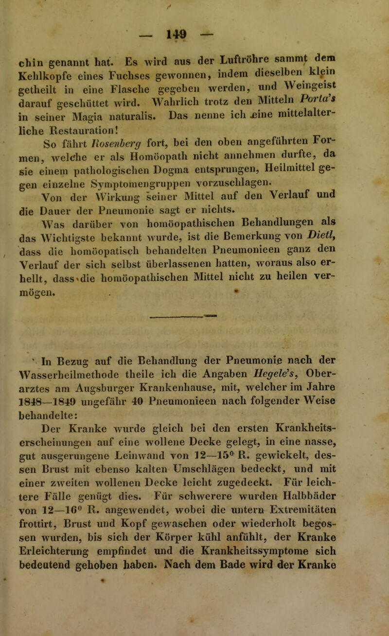1» — 140 — Chili genannt hat. Es wird aus der Luftröhre sammt dem Kehlkopfe eines Fuchses gewonnen, indem dieselben klein getheilt in eine Flasche gegeben werden, und Weingeist darauf geschüttet wird. Wahrlich trotz den Mitteln PoWa's in seiner Magia naturalis. Das nenne ich jeine mittelalter- liche Restauration! So fährt Vxosenherg fort, bei den oben angeführten For- men, welche er als Homöopath nicht annehmen durfte, da sie einem pathologischen Dogma entsprungen, Heilmittel ge- gen einzelne Symptomengruppen vorzuschlagen. Von der Wirkung seiner Mittel auf den Verlauf und die Dauer der Pneumonie sagt er nichts. Was darüber von homöopathischen Behandlungen als das Wichtigste bekannt wurde, ist die Bemerkung von Bietly dass die homöopatisch behandelten Pneumonieen ganz den Verlauf der sich selbst überlassenen hatten, woraus also er- hellt, dass'die homöopathischen Mittel nicht zu heilen ver- mögen. • ' In Bezug auf die Behandlung der Pneumonie nach der Wasserheilmethode theile ich die Angaben Hegele's, Ober- arztes am Augsburger Krankenhause, mit, welcher im Jahre 1848—1849 ungefähr 40 Pneumonieen nach folgender Weise behandelte: Der Kranke wurde gleich bei den ersten Krankheits- erscheinungen auf eine wollene Decke gelegt, in eine nasse, gut ausgerungene Leinwand von 12—15^ R. gewickelt, des- sen Brust mit ebenso kalten Umschlägen bedeckt, und mit einer zweiten wollenen Decke leicht zugedeckt. Für leich- tere Fälle genügt dies. Für schwerere wurden Halbbäder von 12—Iß'' R. angewendet, wobei die untern Extremitäten frottirt, Brust und Kopf gewaschen oder wiederholt begos- sen wurden, bis sich der Körper kühl anfühlt, der Kranke Erleichterung empfindet und die Krankheitssymptome sich bedeutend gehoben haben. Nach dem Bade wird der Kranke «