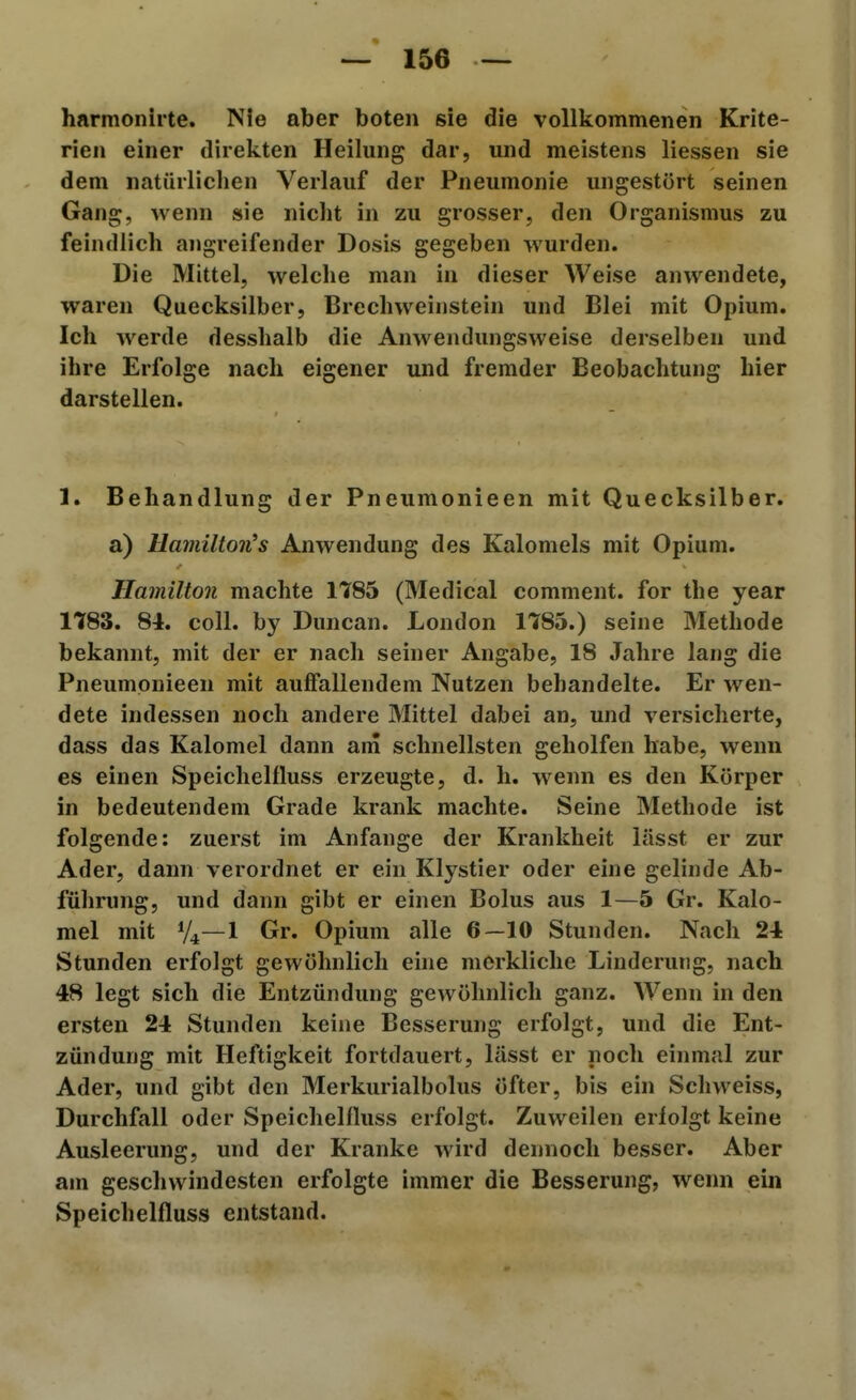 harmonirte. Nie aber boten sie die vollkommenen Krite- rien einer direkten Heilung dar, und meistens Hessen sie dem natürlichen Verlauf der Pneumonie ungestört seinen Gang, wenn sie nicht in zu grosser, den Organismus zu feindlich angreifender Dosis gegeben wurden. Die Mittel, welche man in dieser Weise anwendete, waren Quecksilber, Brechweinstein und Blei mit Opium. Ich werde desshalb die Anwendungsweise derselben und ihre Erfolge nach eigener und fremder Beobachtung hier darstellen. 1. Behandlung der Pneumonieen mit Quecksilber. a) Uamilton's Anwendung des Kalomels mit Opium. Hamilton machte 1785 (Medical comment. for the year 1783. 84. coli, by Duncan. London 1785.) seine Methode bekannt, mit der er nach seiner Angabe, 18 Jahre lang die Pneumonieen mit auffallendem Nutzen behandelte. Er wen- dete indessen noch andere Mittel dabei an, und versicherte, dass das Kalomel dann am schnellsten geholfen habe, wenn es einen Speichelfluss erzeugte, d. h. wenn es den Körper in bedeutendem Grade krank machte. Seine Methode ist folgende: zuerst im Anfange der Krankheit lässt er zur Ader, dann verordnet er ein Klystier oder eine gelinde Ab- führung, und dann gibt er einen Bolus aus 1—5 Gr. Kalo- mel mit V4—1 Gr. Opium alle 6-10 Stunden. Nach 24 Stunden erfolgt gewöhnlich ehie merkliche Linderung, nach 48 legt sich die Entzündung gewöhnlich ganz. Wenn in den ersten 24 Stunden keine Besserung erfolgt, und die Ent- zündung mit Heftigkeit fortdauert, lässt er noch einmal zur Ader, und gibt den Merkurialbolus öfter, bis ein Schweiss, Durchfall oder Speichelfluss erfolgt. Zuweilen erfolgt keine Ausleerung, und der Kranke wird dennoch besser. Aber am geschwindesten erfolgte immer die Besserung, wenn ein Speichelfluss entstand.