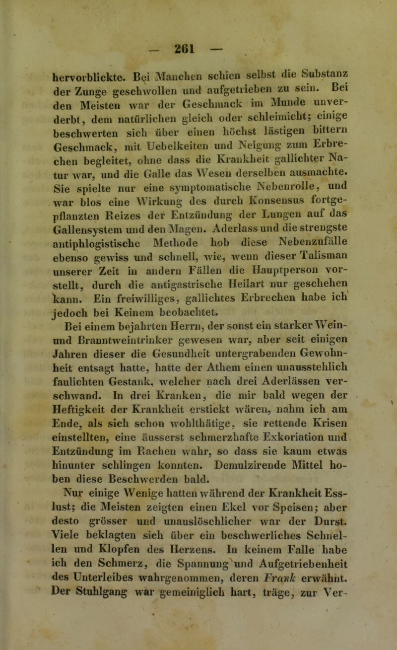 hervorblickte. Bc^m Manchen schien selbst die Substanz der Zunge geschwollen und aufgetrieben zu sein. Bei den Meisten war der Geschmack im Munde unver- derbt, dem natürlichen gleich oder schleimicht; einige beschwerten sich über ehien höchst lästigen bitteni Geschmack, mit Uebelkeiten und Neigung zum Erbre- chen begleitet, ohne dass die Krankheit gallichter Na- tur war, und die Galle das Wesen derselben ausmachte. Sie spielte nur eine symptomatische Nebenrolle, und war blos eine Wirkung des durch Konsensus fortge- pflanzten Reizes der Entzündung der Lungen auf das Gallensystem und den Magen. Aderlass und die strengste antiphlogistische Methode hob diese Nebenzufälle ebenso gewiss und schnell, wie, wenn dieser Talisman unserer Zeit in andern Fällen die Hauptperson vor- stellt, durch die antigastrische Heilart nur geschehen kann. Ein freiwilliges, gallichtes Erbrechen habe ich jedoch bei Keinem beobachtet. Bei einem bejahrten Herrn, der sonst ein starker Wein- und Branntweintrinker gewesen war, aber seit einigen Jahren dieser die Gesundheit untergrabenden Gewohn- heit entsagt hatte, hatte der Athem einen unausstehlich faulichten Gestank, welcher nach drei Aderlässen ver- schwand. In drei Kranken, die mir bald wegen der Heftigkeit der Krankheit erstickt wären, nahm ich am Ende, als sich schon wohlthätige, sie rettende Ki-isen einstellten, eine äusserst schmerzhafte Exkoriation und Entzündung im Rachen wahr, so dass sie kaum etwas hinunter schlingen konnten. Demulzireude Mittel ho- ben diese Beschwerden bald. Nur einige Wenige hatten während der Krankheit Ess- lust; die Meisten zeigten einen Ekel vor Speisen; aber desto grösser und unauslöschlicher war der Durst. Viele beklagten sich über ein beschwerliches Schnel- len und Klopfen des Herzens. In keinem Falle habe ich den Schmerz, die Spannung und Aufgetriebenheit des Unterleibes wahrgenommen, deren Frank erwähnt. Der Stuhlgang war gemeiniglich hart, träge, zur Ver-